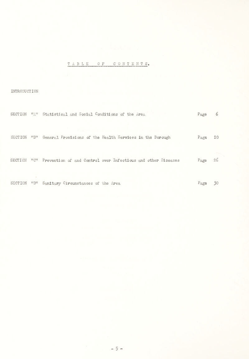 TABLE C ONTENTS, INTRODUCTION SECTION nA SECTION B SECTION C SECTION ”D 0 P Statistical and Social Conditions of the Area Page 6 General Provisions of the Health Services in the Borough Page 20 Prevention of and Control over Infectious and other Diseases Page 26 Sanitary Circumstances of the Area Page 3°