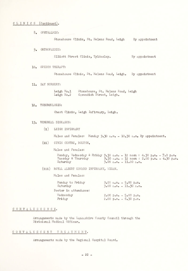 CLINICS (Continued). 8. OPHTHALMIC: Stonehouse Clinic, St. Helens Hoad, Leigh By appointment 3. ORTHOPAEDIC: Elliott Street Clinic, Tyldesley. By appointment 10. SPEECH THERAPY: Stonehouse Clinic, St. Helens Road, Leigh. By appointment 11. DAY NURSERY: Leigh No.l Stonehouse, St. Helens Road, Leigh Leigh No.2 Cavendish Street, Leigh. 12. TUBERCULOSIS: Chest Clinic, Leigh Infirmary, Leigh. 13, VENEREAL DISEASES: (i) LEIGH INFIRMARY Males and Females: Monday 3*30 a.m. - 10,30 a.m. By appointment. (ii) CIVIC CENTRE, BOLTON, Males and Females: Monday, Wednesday & Friday 3*3° a.m, - 12 noon : 4.30 p.m. - 7*0 p.m. Tuesday & Thursday 3*30 a.m. - 12 noon : 2.00 p.m. - 4.30 p.m, Saturday %00 a.m. - 11.00 a.m, (iii) ROYAL ALBERT EDWARD INFIRMARY, WIGAN. Males and Females: Monday to Friday Saturday Doctor in attendance: Wednesday Friday 3*00 a.m, 3.00 a.m. 2.00 p.m, 2,00 p.m. 5.00 p.m. 11.30 a.m. 5.00 p.m, 6,30 p.m. CONVALESCENCE. Arrangements made by the Lancashire County Council through the Divisional Medical Officer. CONVALESCENT TREATMENT. Arrangements made by the Regional Hospital Board,