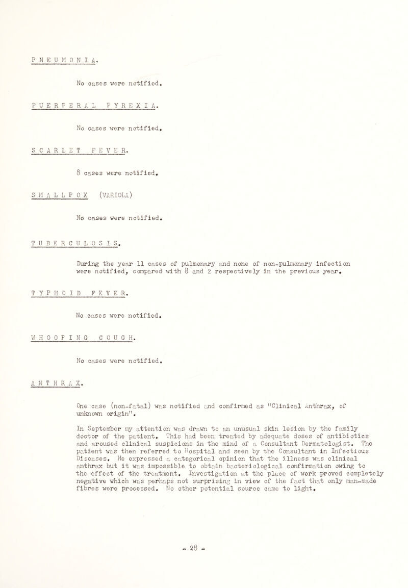 PNEUMONIA. No cases were notified. PUERPERAL PYREXIA. No cases were notified. SCARLET FEVER. 8 cases were notified, SMALLPOX (VARIOLA) No cases were notified. TUBERCULOSIS. During the year 11 cases of pulmonary and none of non-pulmonary infection were notified, compared with 8 and 2 respectively in the previous year. TYPHOID FEVER. No cases were notified. WHOOPING COUGH. No cases were notified. A N T H R A X. One case (non-fatal) was notified and confirmed as Clinical Anthrax, of unknown origin. In September my attention was drawn to an unusual skin lesion by the family doctor of the patient. This had been treated by adequate doses of antibiotics and aroused clinical suspicions in the mind of a Consultant Dermatologist. The patient was then referred to Hospital and seen by the Consultant in Infectious Diseases. He expressed a categorical opinion that the illness was clinical anthrax but it was impossible to obtain bacteriological confirmation owing to the effect of the treatment. Investigation at the place of work proved completely negative which was perhaps not surprising in view of the fact that only man-made fibres were processed. No other potential source came to light.