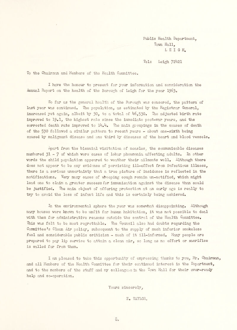 Publio Health Department, Town Hall, LEIGH, Tel: Leigh 72421 To tho Chairman and Members of the Health Committee. I have the honour to present for your information and consideration the Annual Report on the health of the Borough of Leigh for the year 1363* So far as the general health of the Borough was concered, the pattern of last year was continued. The population, as estimated by the Registrar General, increased yet again, albeit by JO, to a total of 46,530* The adjusted birth rate improved to 13*1, the highest rate since tho immediate post-war years, and the corrected death rate improved to 14.4, The main groupings in the causes of death of the 530 followed a similar pattern to recent years - about one-sixth being caused by malignant disease and one third by diseases of the heart and blood vessels* Apart from the biennial visitation of measles, the communicable diseases numbered 31 - 7 °T which wore cases of lobar pheumonia affecting adults. In other words the child population appeared to weather their ailments well. Although there does not appear to bo any evidence of persisting ill-effect from infectious illness, there is a serious uncertainty that a true picture of incidence is reflected in the notifications. Very many cases of ■whooping cough remain un-notificd, which might lead one to claim a greater success for immunisation against the disease than could be justified. The main object of offering protection at an early ago is really to try to avoid tho loss of infant life and this is certainly being achieved, Tn the environmental sphere the year was somewhat disappointing. Although many houses were known to be unfit for human habitation, it was not possible to deal with them for administrative reasons outside the control of the Health Committee, This was felt to be most regrettable. The Council also had doubts regarding the Committeers Clean Air policy, subsequent to the supply of much inferior smokeless fuel and considerable public criticism - much of it ill-informed. Many people are prepared to pay lip service to attain a clean air, so long as nc effort or sacrifice is called for from them, I am pleased to take this opportunity of expressing thanks to you, Mr. Chairman and all Members of the Health Committee for their continued interest in the Department, and to the members of tho staff and my colleagues in the Town Hall for their ever-ready help and co-operation. Yours sincerely. TAYLOR,