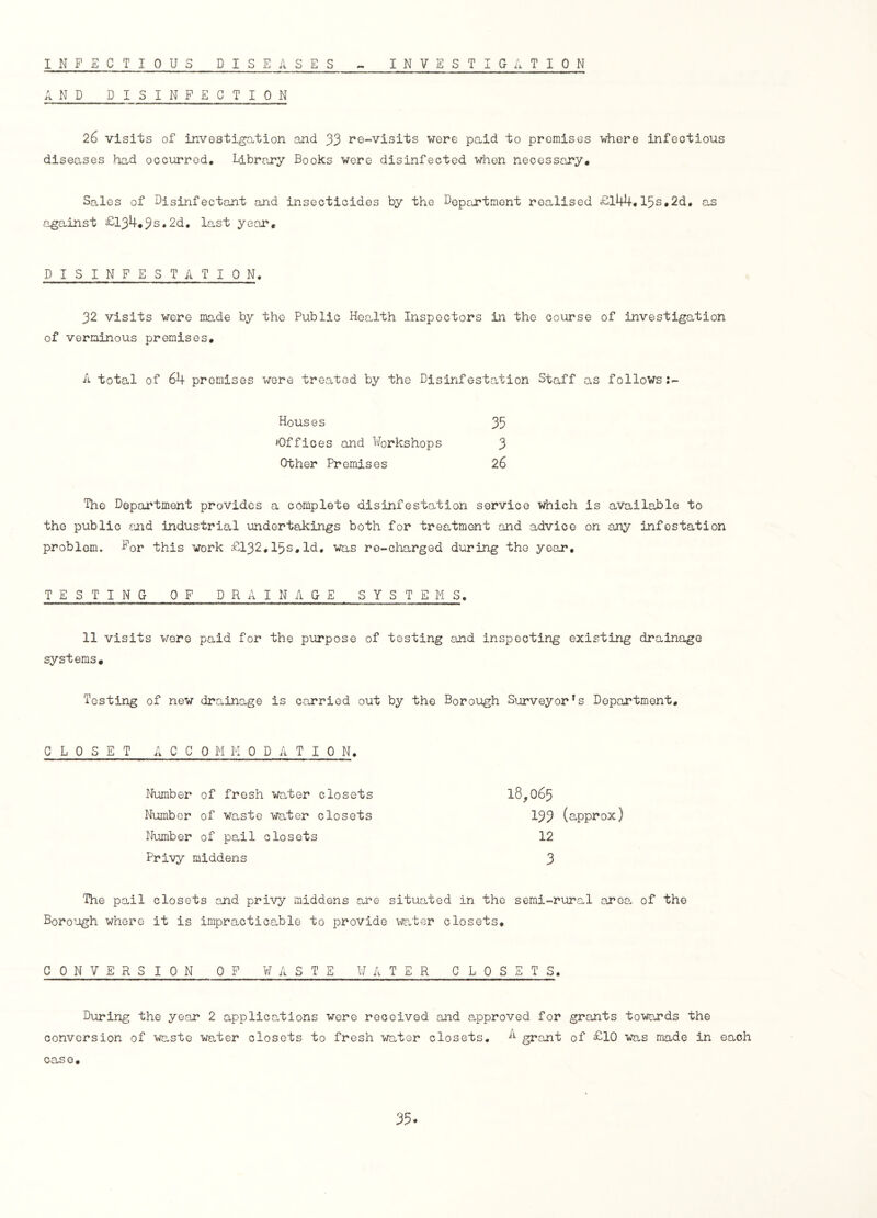 INFECTIOUS DISEASES INVESTIGATION AND DISINFECTION 26 visits of investigation and 33 re-visits were paid to premises where infectious diseases had occurred. Library Books were disinfected when necessary. Sales of Disinfectant and insecticides by the Department realised £144.15s.2d. as against £-134.32.2d. last year, DISINFESTATION. 32 visits were made by the Public Health Inspectors in the course of investigation of verminous premises. A total of 64 premises were treated by the Disinfestation Staff as follows:- Houses 35 'Offices and Workshops 3 Other Premises 26 The Department provides a complete disinfestation service which is available to the public and industrial undertakings both for treatment and advice on any infestation problem. Bor this work £132,15s,Id. was re-charged during the year, TESTING OF DRAINAGE SYSTEMS. 11 visits were paid for the purpose of testing and inspecting existing drainage systems. Testing of new drainage is carried out by the Borough Surveyor^ Department, CLOSET A C C 0 M M 0 D A T 10 N. 18,065 133 (approx) 12 3 Number of fresh water closets Number of waste water closets Number of pail closets Prrvy middens The pail closets and privy middens are situated in the semi-rural area, of the Borough where it is impracticable to provide water closets. CONVERSION OF WASTE WATER CLOSETS. During the year 2 applications were received and approved for grants towards the conversion of waste water closets to fresh water closets. A grant of £10 was made in each case. 35*