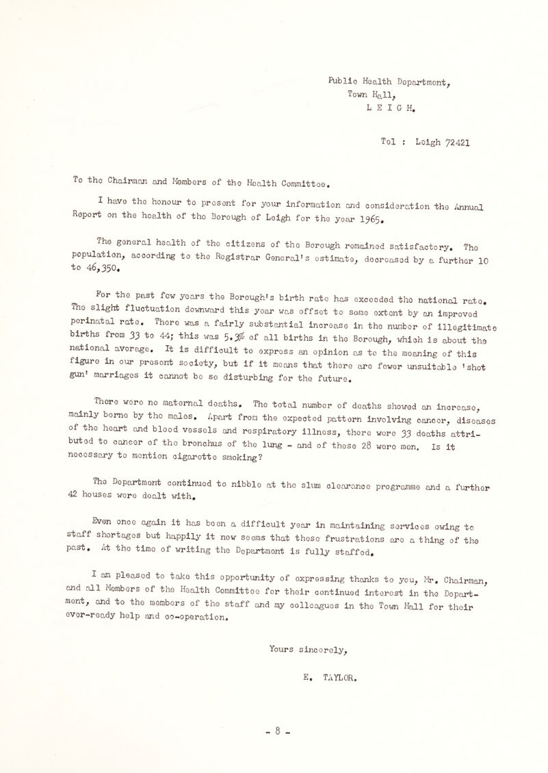 Publio Health Department, Town Hall, LEIGH. Tel : Leigh 72421 To tho Chairman and Members of the Health Committee. I have the honour to present for your information and consideration tho Annual Report on the health of the Borough of Leigh for the year 1365, The general health of the citizens of tho Borough remained satisfactory. The population, according to the Registrar General’s estimate, decreased by a further 10 to 46,350. For the past few years the Borough’s birth rate has exceeded the national rate. The slight fluctuation downward this year was offset to some extent by an improved perinatal rate. There was a fairly substantial increase in the number of illegitimate births from 33 to 44; this was 5*3$ of all births in tho Borough, whioh is about the national average. It is difficult to express an opinion as to the moaning of this figure in.our present society, but if it means that there are fewer unsuitable ’shot gun marriages it cannot be so disturbing for the future. There wore no maternal deaths. The total number of deaths showed an increase, mainly borne by the males. Apart from the expected pattern involving cancer, diseases of the heart and blood vessels and respiratory illness, there were 33 deaths attri¬ buted to cancer of the bronchus of the lung - and of these 28 wore men. Is it necessary to mention cigarette smoking? The Department continued to nibble at the slum clearance programme and a further 42 houses were dealt with. Even once again it has been a difficult year in maintaining services owing to staff shortages but happily it now seems that these' frustrations are a thing of the past. At the timo of writing the Department is fully staffed, I am pleased to take this opportunity of expressing thanks to you, Mr. Chairman, and all Members of the Health Committee for their continued interest in the Depart¬ ment, and to the members of the staff and my colleagues in the Town Hall for their ever-ready help and co-operation. Yours sincerely, E. TAYLOR.