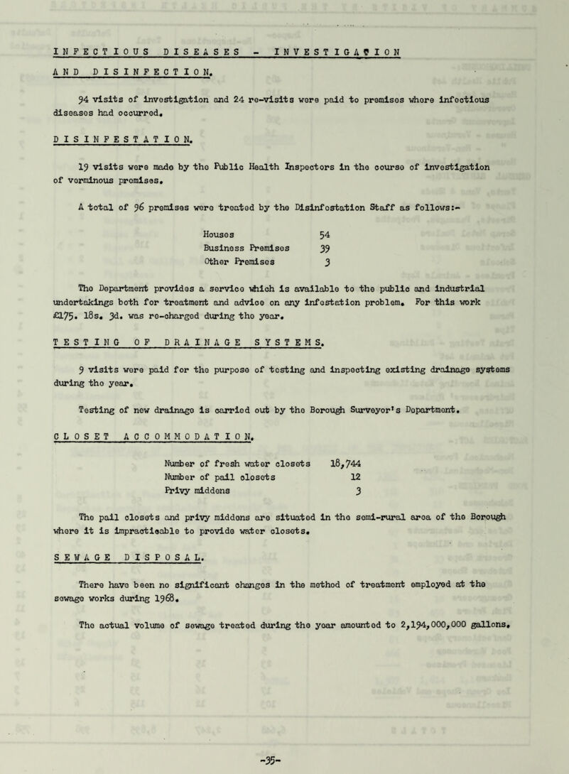 INFECTIOUS DISEASES INVEST IGA? ION AND DISINFECTION. 94 visits of investigation and 24 re-visits were paid to premises whore infectious diseases had occurred, DISINFESTATION. 19 visits were made by the Public Health Inspectors in the course of investigation of verminous promises, A total of 96 premises were treated by the Disinfestation Staff as follows Houses Business Premises Other Premises 54 39 3 Tho Department provides a service which is available to the public and industrial undertakings both for treatment and advice on any infestation problem. For this work £175* l8s. 3d. was ro-oharged during tho year. TESTING OF DRAINAGE SYSTEMS. 9 visits were paid for the purpose of testing and inspecting existing drainage systems during tho year. Testing of new drainage is carried out by the Borough Surveyor’s Department. CLOSET ACCOMMODATION. 18,744 Number of fresh water closets Number of pail closets Privy middens 12 3 The pail closets and privy middens are situated in tho semi-rural area of the Borough whore it is impraotioable to provide water closets. SEWAGE DISPOSAL. There have been no significant changes in the method of treatment employed at the sewage works during 1968. The actual volume of sewage treated during the yoar amounted to 2,194,000,000 gallons. -35-