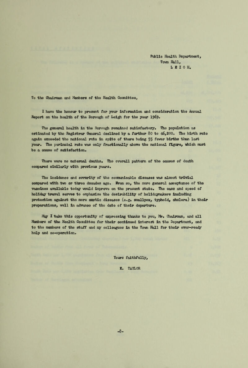 Public Health Department, Town Hall, LEIGH. To the Chairman and Members of tho Health Committee, I havo tho honour to present for your Information and consideration the Annual Report on tho hoalth of the Borough of Leigh for tho year 1969. Tho general hoalth In the Borough remalnod satisfactory. Tho population as ostimotod by the Registrar Genoral deollnod by a further 80 to 46,200. Tho birth rate again exooeded tho national irate In splto of there boing 55 fewer births than last yoor. The perinatal rate was only fractionally above the national figure, which must bo a cause of satisfaction. There were no maternal deaths. Tho overall pattern of tho oausos of death oomparod similarly with previous years. The inoidonoo and severity of tho oommunloable disoases was almost trivial oomparod with two or throe dooados ago. Evon so, tho more general ooceptanoo of the voooines available today would inprovo on tho present state. The oaso and speed of holiday travel serves to emphasise the desirability of holidaymakers including protection against the more axotio diseases (e.g. smallpox, typhoid, cholera) in their preparations, well in advanoo of tho dato of their departure. May I take this opportunity of oxpressing thanks to you, Mr. Chairman, and all Members of tho Health Comuittoo for their oontinued intorest in the Dopartaent, and to tho mombors of the staff and my colleagues in the Town Hall for their ovor-roady holp and 00-operation. Yours faithfully, E. TAYLOR -8-