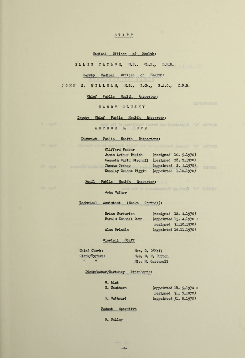 STAFF Medical Offioer of Health: ELLIS TAYLOR, M.B., Ch.B., D.P.H. Deputy Medioal Offioer of Health: JOHN S. WILLMAN, M.B., B.Ch., B.A.O., D.P.H. Chief Public Health Inspector: HARRY CLUSKY Deputy Chief Publio Health Inspeotor: ARTHUR L. HOPE District Publio Health Inspectors: Clifford Pedder James Arthur Parish Kenneth David Birohall Thomas Cooney Stanley Graham Piggin (resigned 10. 5,1970) (resigned 28. 2.197°) (appointed 2. 4.197°) (appointed 1,10,197°) Pupil Publio Health Inspeotor: John Mather Teohnioal Assistant (Smoke Control); Brian Warburton (resigned 12. 4.197°) Harold Kendall Owen (appointed 13. 4.197° • resigned 31.10.197°) Alan Brindle (appointed 16.11.197°) Clerical Staff Chief Clerk: Mrs, G. O’Neil ClerkAypist: Mrs. E. ¥, Dutton   lass M. Catterall Pislnfootor/Mortuary Attendants; G. List S. Southern (appointed 18, 5.I970 s resigned Jl* 7»^97°) E. Cathcart (appointed 31. 8.197°) Rodent Operative R. Bailey -4-