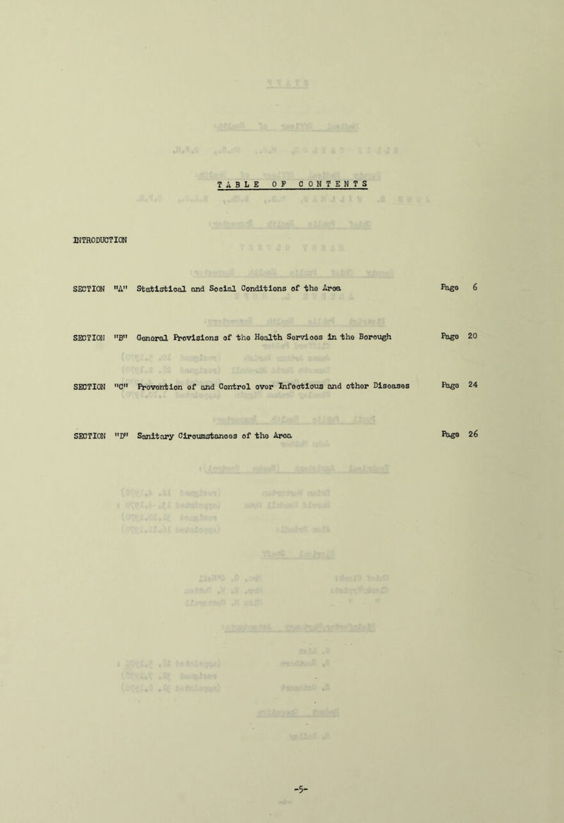 INTRODUCTION SECTION A SECTION B SECTION C» SECTION D T A B L E OF CONTENTS Statistical and Social Conditions of -the Area Page 6 General Provisions of the Health Services in the Borough Page 20 Prevention of and Control over Infectious and other Diseases Page 24 Sanitary Ciroumstanoes of the Area Page 26 -5-