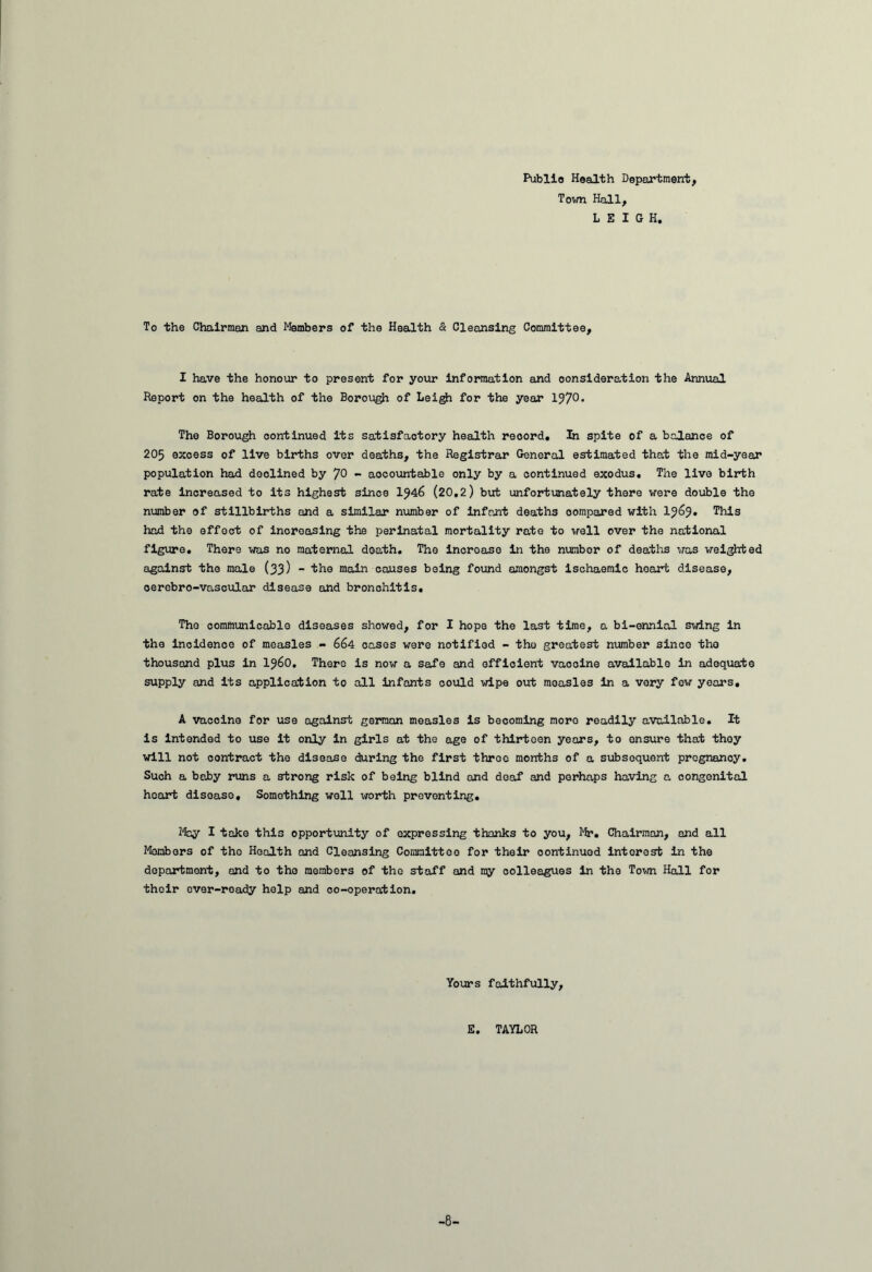 Public Health Department, Town Hall, LEIGH. To the Chairmen and Members of the Health & Cleansing Committee, I have the honour to present for your Information and consideration the Annual Report on the health of the Borough of Leigfr for the year 197°• The Borough oontinued its satisfactory health record. In spite of a balance of 205 excess of live births over deaths, the Registrar General estimated that the mid-year population had declined by JO - accountable only by a continued exodus. The live birth rate increased to its highest since 1^46 (20,2) but unfortunately there were double the number of stillbirths and a similar number of infant deaths oompared with lj6j. This had the effect of increasing the perinatal mortality rate to well over the national figure. There was no maternal death. The incroase in the number of deaths was weighted against the male (33) - the main causes being found amongst ischaemic heart disease, oerebro-vascular disease and bronchitis. The communicable diseases showed, for I hope the last time, a bi-ennial swing in the incidence of measles - 664 cases were notified - the greatest number since tho thousand plus in i960. There is now a safe and efficient vaooine available in adequate supply and its application to all infants could wipe out measles in a very few years, A vaccine for use against german measles is becoming more readily available. It is Intended to use it only In girls at the age of thirtoen years, to ensure that thoy will not contract the disease during the first throe months of a subsequent pregnancy. Such a baby runs a strong risk of being blind and deaf and perhaps having a oongenital heart disease. Something well worth preventing. May I take this opportunity of expressing thanks to you, Mr. Chairman, and all Members of tho Health and Cleansing Committee for their oontinued interest in the department, and to tho members of tho staff and my colleagues in the Town Hall for their ever-roady help and co-operation. Yours faithfully, E. TAYLOR -8-