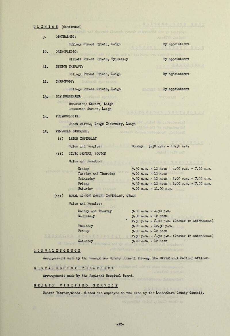 CLINICS (Continued) 10. 11. 12. 13. 14. 15. OPHTHALMIC: College Street Clin ORTHOPAEDIC: Elliott Street Clin SPEECH THERAPY: College Stroot Clin CHIROPODY: Collego Street Clin DAY NURSERIES: Bthcrstono Street, Leigh Cavendish Street, Loigh TUBERCULOSIS: Chest Clinic, Loigh Infirmary, Leigh VENEREAL DISEASES: (i) LEIGH INFIRMARY Males and Females: (ii) CIVIC CENTRE, BOLTON Males and Females: Leigh By appointment Tyldesley By appointment Leigh By appointment Loigh By appointment Monday 9.3O a.ra. - 10,30 a.m. Monday Tuesday and Thursday Wednesday Friday Saturday 9.3O a.rn. - 12 noon : 4.00 p.m. - 7.00 p.m. 9.00 a.m. - 12 noon 9.3O a.m. - 12 noon : 2.00 p.m. - 7*00 p.m. 9.3O p„.m. - 12 noon : 2.00 p.m, - 7.00 p.m. 9.00 a.m. - 11.00 a.m. (iii) ROYAL ALBERT EDWARD INFIRMARY, WIGAN Moles and Females: Monday and Tuesday 9.00 a.m. - 4.3O p.m. Wednesday 9.00 a.m. - 12 noon 2.30 p.m, - 6.00 p.m. (Doctor in attendance) Thursday 9.00 a.m. - 12,30 p.m. Friday 9.00 a.m. - 12 noon 2.3O p.m. - 6.3O p.m. (Doctor in attendance) Saturday 9.00 a.m. - 12 noon CONVALESCENCE Arrangements made by tho Lancashire County Council through tho Divisional Medical Officer. CONVALESCENT TREATMENT Arrangements made by tho Regional Hospital Board. HEALTH VISITING SERVICE Health Visitor/School Nurses are employed in the area by tho Lancashire County Council. -22-