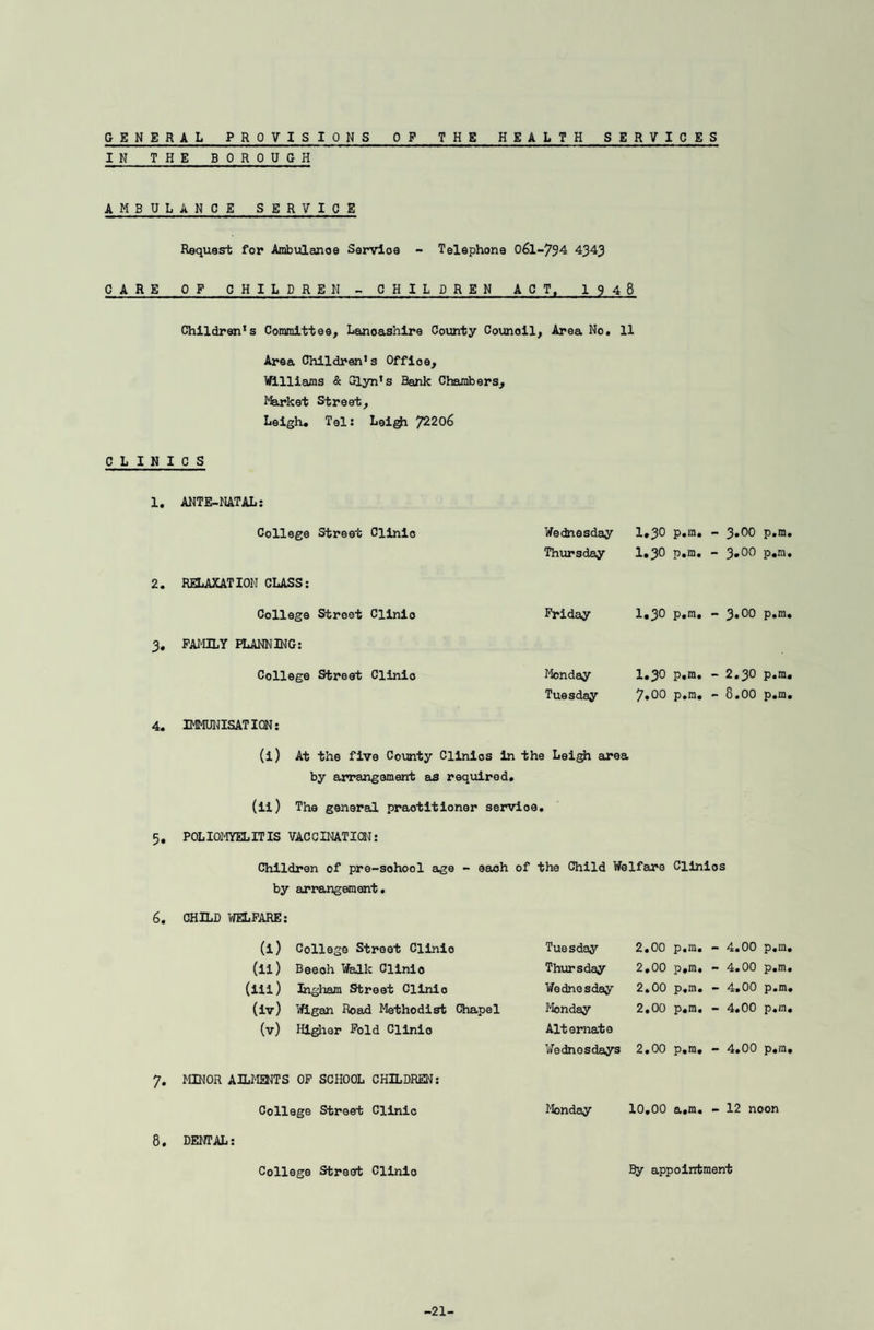 GENERAL PROVISIONS OF THE HEALTH SERVICES IN THE BOROUGH AMBULANCE SERVICE Request for Ambulance Service - Telephone 0&L-794 4343 CARE OF CHILDREN - CHILDREN ACT, 1948 Children’s Committee, Lancashire County Counoil, Area No. 11 Area Children's Offioe, Williams & Glyn's Bank Chambers, Market Street, Leigh. Tel: Leigji 72206 CLINICS 1. ANTE-NATAL: College Street Clinio 2. RELAXATION CUSS: College Street Clinio 3. FAMILY FUNNING: College Street Clinic Wednesday 1,30 p.m. - 3.00 Thursday I.30 p.m. - 3.00 Friday I.30 p.m. - 3.00 Monday I.30 p.m. - 2.30 Tuesday 7.00 p.m. - 8.00 p.m. p.m. p.m. p.m. p.m. 4. IMMUNISATION: (l) At the five County Clinics in the Leigh area by arrangement as required. (ii) The general practitioner servioe. 5. POLIOMYELITIS VACCINATION: Children of pre-sohool age - each of the Child Welfare Clinios by arrangement. 6. CHILD WELFARE: (i) College Street Clinic Tuesday 2.00 p.m. - 4.00 p.m, (ii) Beeoh Walk Clinic Thursday 2,00 p.m. - 4.00 p.m, (iii) Ingham Street Clinio Wednesday 2.00 p.m. - 4.00 p.m, (iv) Wigan Road Methodist Chapel Monday 2.00 p.m. - 4.00 p.m, (v) Higher Fold Clinio Alternate Wednesdays 2.00 p.m. - 4.00 p.m, MINOR AILMENTS OF SCHOOL CHILDREN: College Street Clinic Monday 10.00 a.m. - 12 noon 8. DENTAL: College Street Clinio By appointment -21-