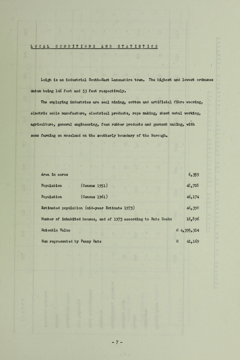 LOCAL CONDITIONS AND STATISTICS Lol^ Is em industrial South-East Lanoashlro town. Tho liighest and lowest ordnance datum being 146 feet and 53 respectively. The employing industries are ooal mining, cotton and artlfioial fibre weaving, eleotrlo oable manufacture, eloctrioal products, rope maJclng, sheet metal working, agrloulture, general engineering, foam rubber products and garment mailing, with some farming on raossland on the southerly boundary of the Borough. Area in acres 6,359 Population (Census 1951) 48,728 Population (Census I961) 46,174 Estimated popvilation (mid-year Estimate 1373) 46,390 Number of inhabited houses, end of 1973 according to Rate Books 16,896 Rateable Value £ 4,395,314 Sum represented by Penny Rate £ 41,169