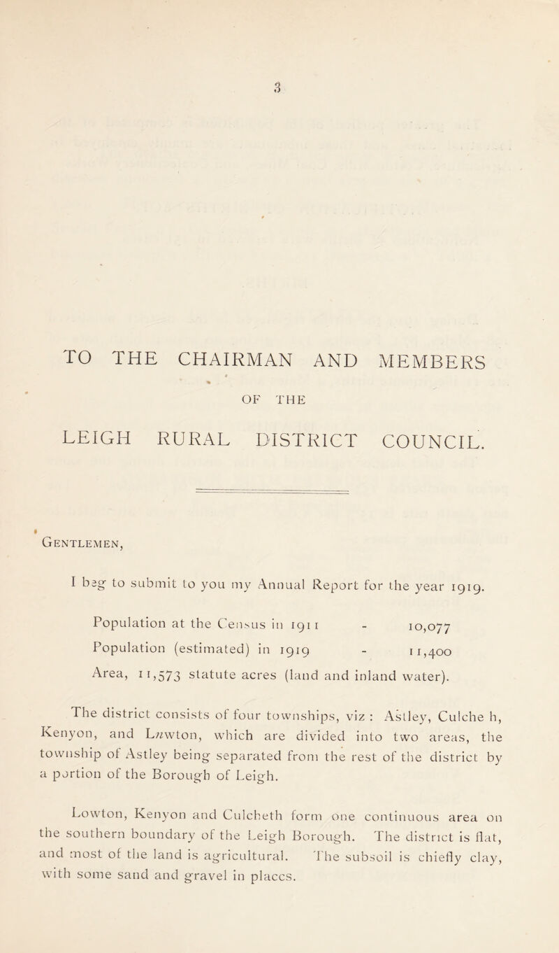 TO THE CHAIRMAN AND MEMBERS it * . • OF THE LEIGH RURAL DISTRICT COUNCIL. Gentlemen, I beg- to submit to you my Annual Report for the year 1919. Population at the Census in 1911 Population (estimated) in 1919 Area, 11,573 statute acres (land 10,077 11,400 and inland water). The district consists of four townships, viz : Astley, Culche h, Kenyon, and L?zwton, which are divided into two areas, the township of Astley being separated from the rest of the district by a portion of the Borough of Leigh. Lowton, Kenyon and Culcheth form one continuous area on the southern boundary of the Leigh Borough. The district is flat, and most of the land is agricultural. The subsoil is chiefly clay, with some sand and gravel in places.