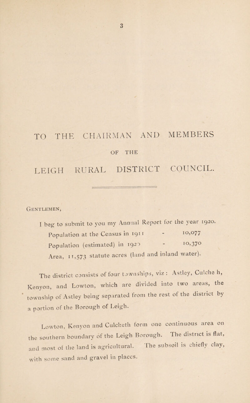 TO THE CHAIRMAN AND MEMBERS OF THE LEIGH RURAL DISTRICT COUNCIL. Gentlemen, I beg to submit to you my Annual Report tor the year 1920. Population at the Census in 1911 - 10,077 Population (estimated) in 1920 - IO>37° Area, 11,573 statute acres (land and inland water). The district consists of four townships, viz : Astley, Culche h, Kenyon, and Lowton, which are divided into two areas, the township of Astley being separated from the rest of the district by a portion of the Borough of Leigh. Lowton, Kenyon and Culcheth form one continuous area on the southern boundary of the Leigh Borough. The district is flat, and most of the land is agricultural. The subsoil is chiefly clay, -with some sand and gravel in places.