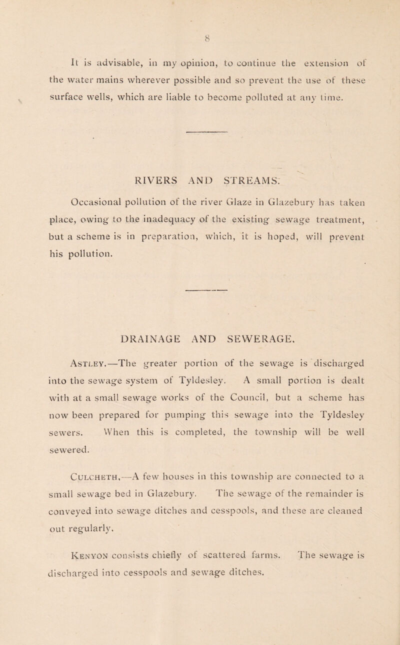 It is advisable, in my opinion, to continue the extension of the water mains wherever possible and so prevent the use of these surface wells, which are liable to become polluted at any time. RIVERS AND STREAMS: Occasional pollution of the river Glaze in Glazebury has taken place, owing- to the inadequacy of the existing sewage treatment, but a scheme is in preparation, which, it is hoped, will prevent his pollution. DRAINAGE AND SEWERAGE. Astley.—The greater portion of the sewage is discharged into the sewage system of Tyldesley. A small portion is dealt with at a small sewage works of the Council, but a scheme has now been prepared for pumping this sewage into the Tyldesley sewers. When this is completed, the township will be well sewered. Culcheth,-—A few houses in this township are connected to a small sewage bed in Glazebury, The sewage of the remainder is conveyed into sewage ditches and cesspools, and these are cleaned out regularly. Kenyon consists chiefly of scattered farms. The sewage is discharged into cesspools and sewage ditches.