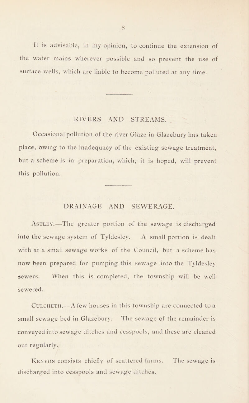 It is advisable, in my opinion, to continue the extension of the water mains wherever possible and so prevent the use of surface wells, which are liable to become polluted at any time. RIVERS AND STREAMS. Occasional pollution of the river Glaze in Glazebury has taken place, owing to the inadequacy of the existing sewage treatment, but a scheme is in preparation, which, it is hoped, will prevent this pollution. DRAINAGE AND SEWERAGE, Astley.—The greater portion of the sewage is discharged into the sewage system of Tyldesley. A small portion is dealt with at a small sewage works of the Council, but a scheme has now been prepared for pumping this sewage into the Tyldesley sewers. When this is completed, the township will be well sewered. Culcheth,—A few houses in this township are connected to a small sewage bed in Glazebury, The sewage of the remainder is conveyed into sewage ditches and cesspools, and these are cleaned out regularly. Kenyon consists chiefly of scattered farms. The sewage is discharged into cesspools and sewage ditches.