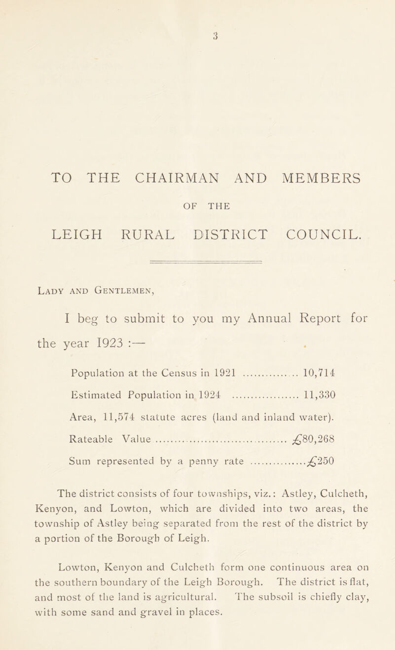 TO THE CHAIRMAN AND MEMBERS OF THE LEIGH RURAL DISTRICT COUNCIL. Lady and Gentlemen, I beg to submit to you my Annual Report for the year 1923 :— Population at the Census in 1921 . 10,714 Estimated Population in 1924 . 11,330 Area, 11,574 statute acres (land and inland water). Rateable Value . ^80,268 Sum represented by a penny rate .p^250 The district consists of four townships, viz.: Astley, Culcheth, Kenyon, and Lowton, which are divided into two areas, the township of Astley being- separated from the rest of the district by a portion of the Borough of Leig-h. Lowton, Kenyon and Culcheth form one continuous area on the southern boundary of the Leigh Borough. The district is flat, and most of the land is agricultural. The subsoil is chiefly clay, with some sand and gravel in places.