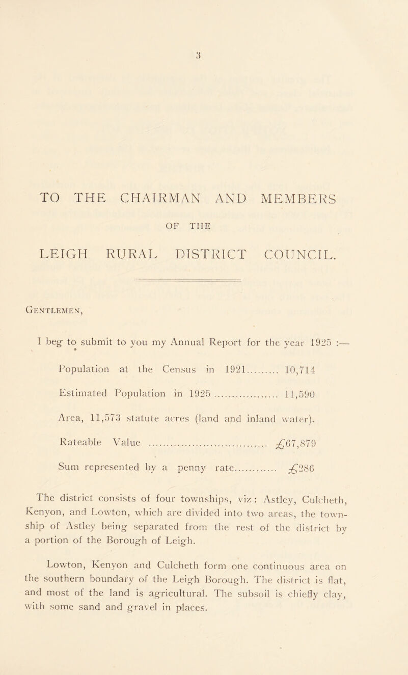 TO THE CHAIRMAN AND MEMBERS OF THE LEIGH RURAL DISTRICT COUNCIL. Gentlemen, I beg- to submit to you my Annual Report for the year 1925 :— * ' Population at the Census in 1921. 10,714 Estimated Population in 1925 .. 11,590 Area, 11,573 statute acres (land and inland water). Rateable Value . A,'67,879 Sum represented by a penny rate. £286 The district consists of four townships, viz : Astley, Culcheth, Kenyon, and Lowton, which are divided into two areas, the town¬ ship of Astley being separated from the rest of the district by a portion of the Borough of Leigh. Lowton, Kenyon and Culcheth form one continuous area on the southern boundary of the Leigh Borough. The district is flat, and most of the land is agricultural. The subsoil is chiefly clay, with some sand and gravel in places.