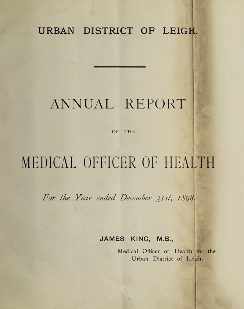 URBAN DISTRICT OF LEIGH. I 1 ANNUAL REPORT I OF THE MEDICAL OFFICER OF HEALTH For the Year e?ided Dece^nber 31st, i8g8. JAMES KING, M.B., Medical Officer of Health for the Urban District of Leigh.