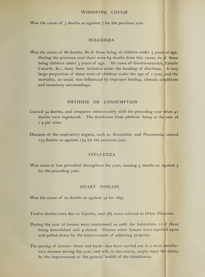 WHOOPING COUGH Was the cause of 3 deaths as against 7 for the previous year. DIARRHCEA Was the cause of 88 deaths, 86 of these being of children under 5 yearslof age. During the previous year there were 65 deaths from this cause, 61 of these being children under 5 years of age. All cases of Gastro-enteritis, Enteric Catarrh, &c., have been included under the heading of diarrhoea. A very large proportion of these were of children under the age of i year, and the I mortality, as usual, was influenced by improper feeding, climatic conditions and insanitary surroundings. PHTHISIS OR CONSUMPTION Caused 54 deaths, and compares unfavourably with the preceding year when 41 deaths were registered. The death-rate from phthisis being at the rate of I ‘4 per 1000. Diseases of the respiratory organs, such as Bronchitis and Pneumonia, caused 123 deaths as against 174 for the previous year. _ INFLUENZA Was more or less prevalent throughout the year, causing 5 deaths as against 3 for the preceding year. HEART DISEASE Was the cause of 22 deaths as against 32 for 1897. Twelve deaths were due to Injuries, and 285 were referred to Other Diseases. During the year 16 houses were condemned as unfit for habitation, 12 of these being demolished and 4 closed. Sixteen other houses were reported upon and pulled down for the improvement of adjoining property. The paving of streets—front and back—has been carried out in a most satisfac¬ tory manner during the year, and will, in due course, amply repay the outlay by the improvement of the general health of the inhabitants. ,