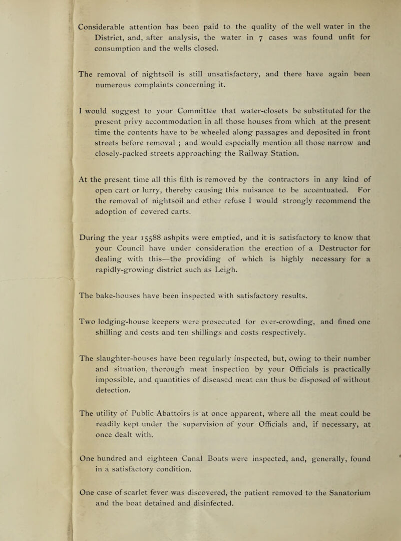 Considerable attention has been paid to the quality of the well water in the District, and, after analysis, the water in 7 cases was found unfit for consumption and the wells closed. The removal of nightsoil is still unsatisfactory, and there have again been numerous complaints concerning it. I would suggest to your Committee that water-closets be substituted for the present privy accommodation in all those houses from which at the present time the contents have to be wheeled along passages and deposited in front streets before removal ; and would especially mention all those narrow and closely-packed streets approaching the Railway Station. At the present time all this filth is removed by the contractors in any kind of open cart or lurry, thereby causing this nuisance to be accentuated. For the removal of nightsoil and other refuse I would strongly recommend the adoption of covered carts. During the year 15588 ashpits were emptied, and it is satisfactory to know that your Council have under consideration the erection of a Destructor for dealing with this—the providing of which is highly necessary for a rapidly-growing district such as Leigh. The bake-houses have been inspected with satisfactory results. Two lodging-house keepers were prosecuted for o\'er-crowding, and fined one shilling and costs and ten shillings and costs respectively. The slaughter-houses have been regularly inspected, but, owing to their number and situation, thorough meat inspection b}' your Officials is practically impossible, and quantities of diseased meat can thus be disposed of without detection. The utility of Public Abattoirs is at once apparent, where all the meat could be readily kept under the supervision of your Officials and, if necessary, at once dealt with. One hundred and eighteen Canal Boats were inspected, and, generally, found in a satisfactory condition. One case of scarlet fever was discovered, the patient removed to the Sanatorium and the boat detained and disinfected.