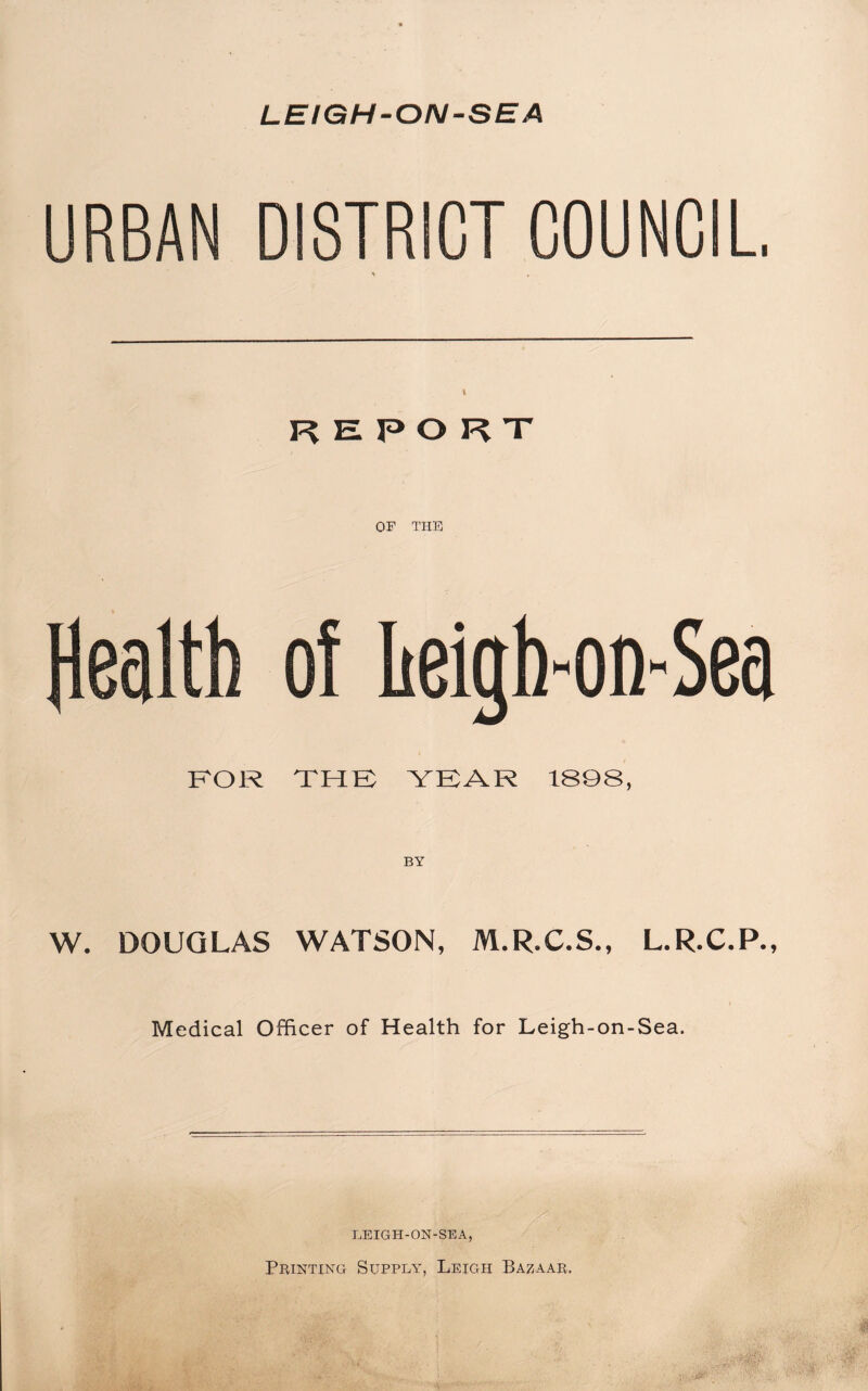 LEIGH-ON-SEA URBAN DISTRICT COUNCIL \ * REPORT OF THE of heigh-on-Sea FOR THE YEAR 1888, BY W. DOUGLAS WATSON, M.R.C.S., L.R.C.P., Medical Officer of Health for Leigh-on-Sea. LEIGH-ON-SEA, Printing Supply, Leigh Bazaar.