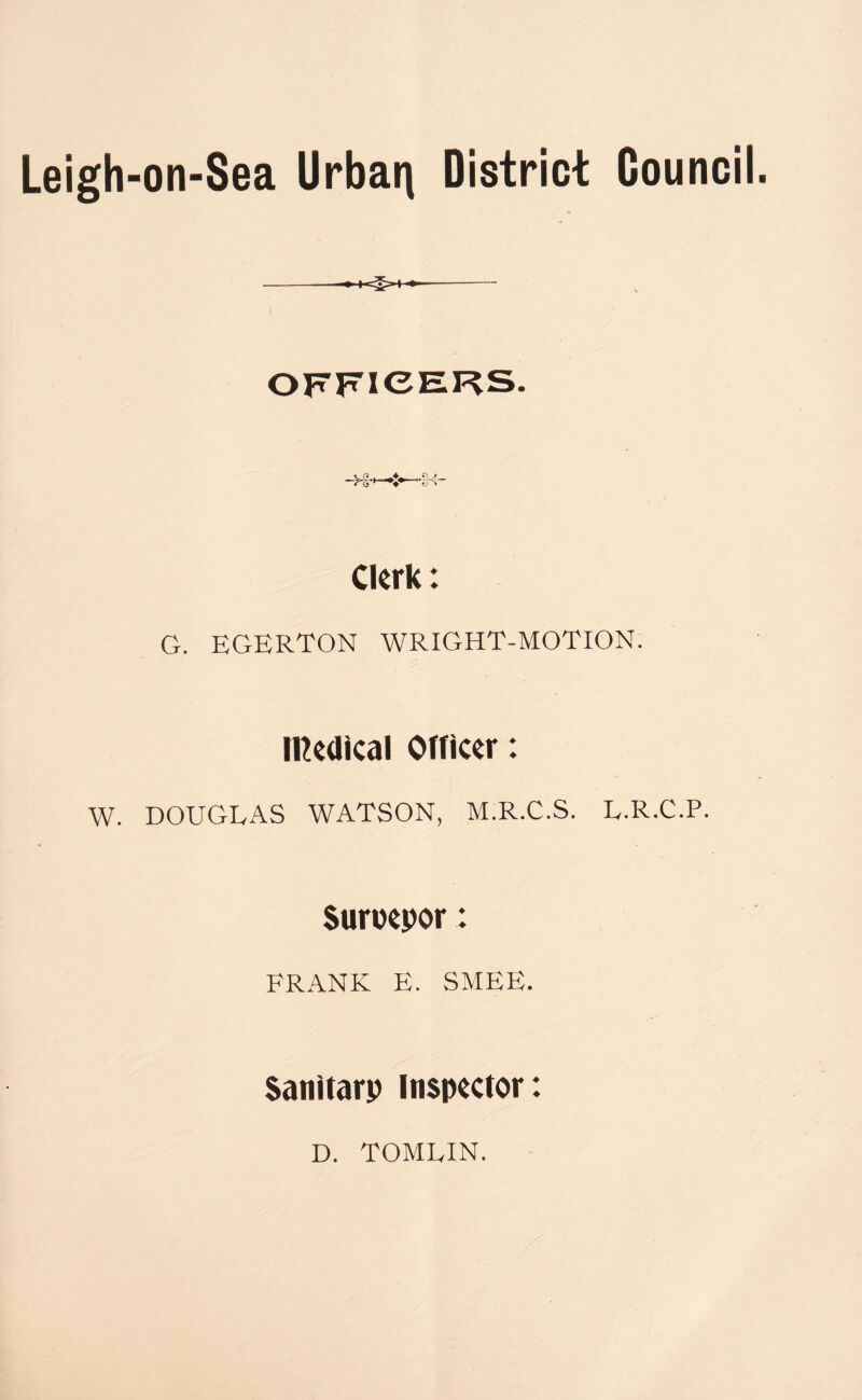 Leigh-on-Sea Urban District Council. -H V—1 Clerk: G. EGERTON WRIGHT-MOTION. Medical Officer: W. DOUGLAS WATSON, M.R.C.S. L.R.C.P. Suroepor: FRANK E. SMEE. Sanitary Inspector: D. TOMLIN.