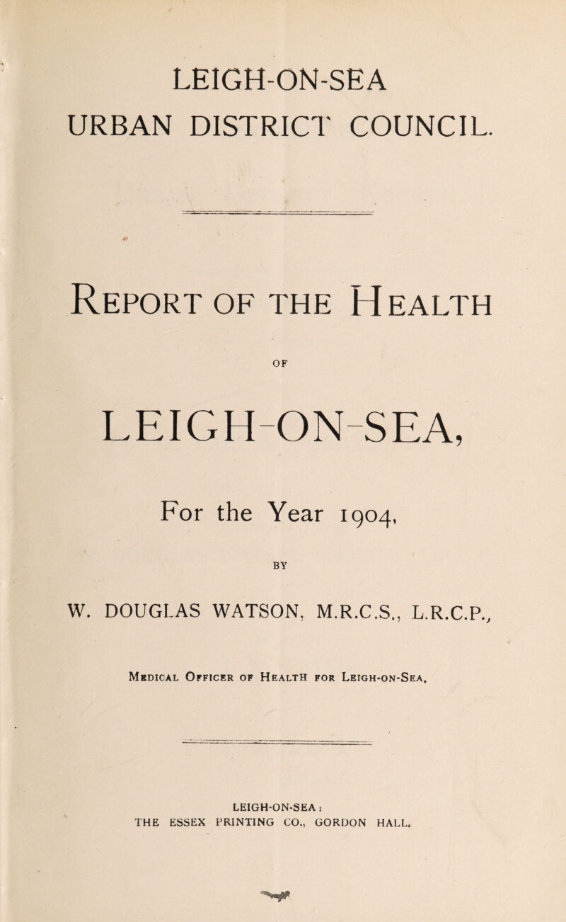 LEIGH-ON-SEA URBAN DISTRICT COUNCIL. Report of the H ealth OF LEIGH-ON-SEA, For the Year 1904, BY W. DOUGLAS WATSON, M.R.C.S., L.R.C.P., Medical Officer of Health for Leigh-on-Sea. LEIGH-ON-SEA , THE ESSEX PRINTING CO., GORDON HALL,