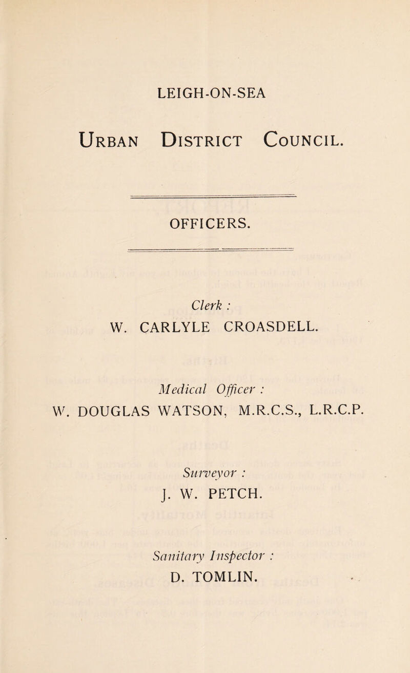 Urban District Council. officers. Clerk : W. CARLYLE CROASDELL. Medical Officer : W. DOUGLAS WATSON, M.R.C.S., L.R.C.P. Surveyor : J. W. PETCH. Sanitary Inspector : D. TOMLIN.