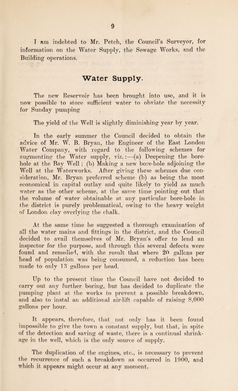 I am indebted to Mr. Petch, the Council’s Surveyor, for information on the Water Supply, the Sewage Works, and the Building operations. Water Supply. The new Reservoir has been brought into use, and it is now possible to store sufficient water to obviate the necessity for Sunday pumping The yield of the Well is slightly diminishing year by year. In the early summer the Council decided to obtain the advice of Mr. W. B. Bryan, the Engineer of the East London Water Company, with regard to the following schemes for augmenting the Water supply, viz.:—(a) Deepening the bore¬ hole at the Bay Well; (b) Making a new bore hole adjoining the Well at the Waterworks. After giving these schemes due con¬ sideration, Mr. Bryan preferred scheme (b) as being the most economical in capital outlay and quite likely to yield as much water as the other scheme, at the same time pointing out that the volume of water obtainable at any particular bore-hole in the district is purely problematical, owing to the heavy weight of London clav overlving the chalk. At the same time he suggested a thorough examination of all the water mains and fittings in the district, and the Council decided to avail themselves of Mr. Bryan’s offer to lend an inspector for the purpose, and through this several defects were found and remedied, with the result that where 20 gallons per head of population was being consumed, a reduction has been made to only 13 gallons per head. Up to the present time the Council have not decided to carry out any further boring, but has decided to duplicate the pumping plant at the works to prevent a possible breakdown, and also to instal an additional air-lift capable of raising 8,000 gallons per hour. It appears, therefore, that not only has it been found impossible to give the town a constant supply, but that, in spite of the detection and saving of waste, there is a continual shrink¬ age in the well, which is the only source of supply. The duplication of the engines, etc., is necessary to prevent the recurrence of such a breakdown as occurred in 1900, and which it appears might occur at any moment,