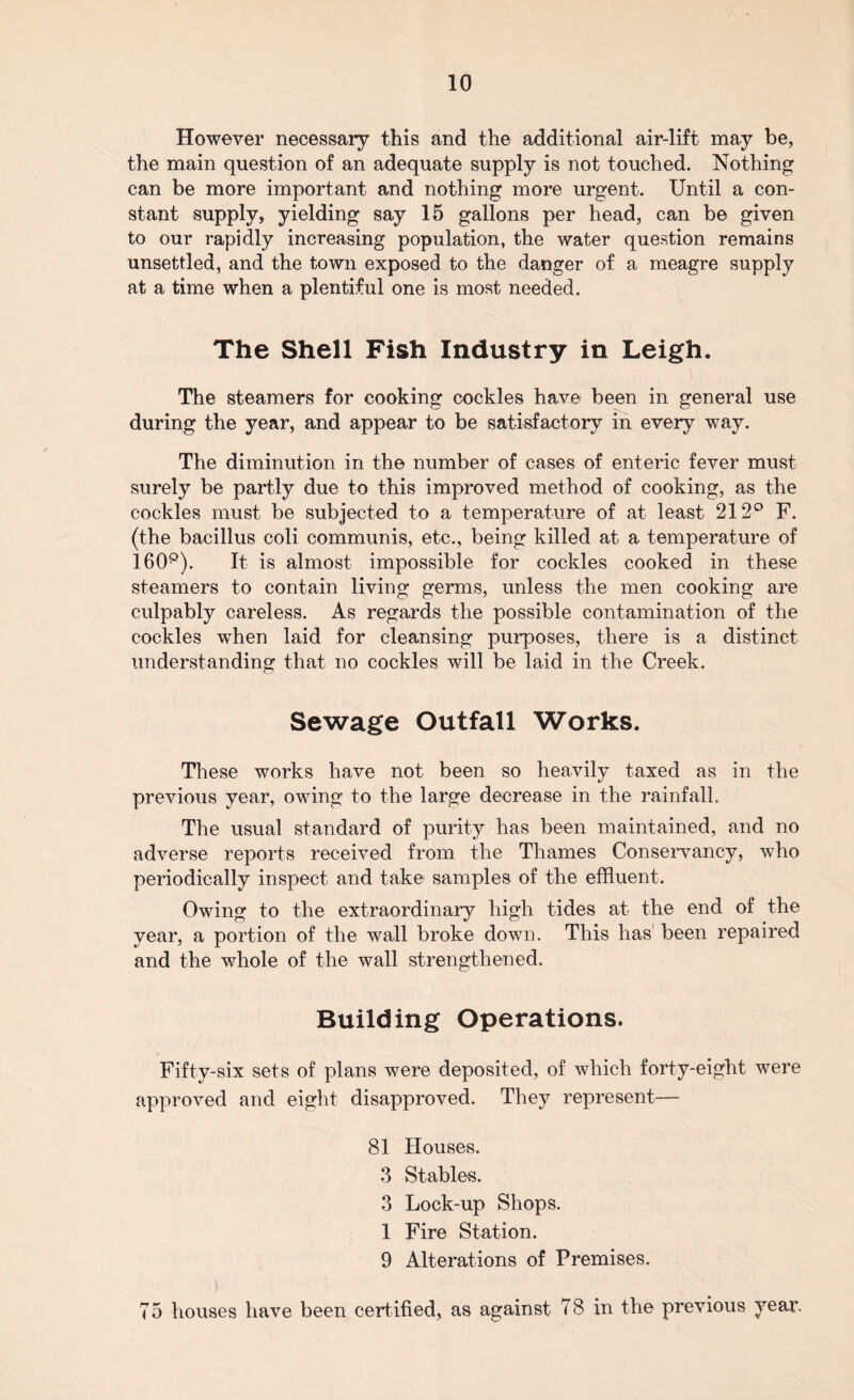 However necessary this and the additional air-lift may be, the main question of an adequate supply is not touched. Nothing can be more important and nothing more urgent. Until a con¬ stant supply, yielding say 15 gallons per head, can be given to our rapidly increasing population, the water question remains unsettled, and the town exposed to the danger of a meagre supply at a time when a plentiful one is most needed. The Shell Fish Industry in Leigh. The steamers for cooking cockles have been in general use during the year, and appear to be satisfactory in every way. The diminution in the number of cases of enteric fever must surely be partly due to this improved method of cooking, as the cockles must be subjected to a temperature of at least 212° F. (the bacillus coli communis, etc., being killed at a temperature of 160P). It is almost impossible for cockles cooked in these steamers to contain living germs, unless the men cooking are culpably careless. As regards the possible contamination of the cockles when laid for cleansing purposes, there is a distinct understanding that no cockles will be laid in the Creek. Sewage Outfall Works. These works have not been so heavily taxed as in the previous year, owing to the large decrease in the rainfall. The usual standard of purity has been maintained, and no adverse reports received from the Thames Conservancy, who periodically inspect and take samples of the effluent. Owing to the extraordinary high tides at the end of the year, a portion of the wall broke down. This has been repaired and the whole of the wall strengthened. Building Operations. Fifty-six sets of plans were deposited, of which forty-eight were approved and eight disapproved. They represent— 81 Houses. 3 Stables. 3 Lock-up Shops. 1 Fire Station. 9 Alterations of Premises. 75 houses have been certified, as against 78 in the previous year.