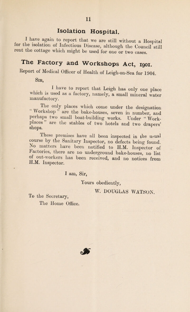 Isolation Hospital. I have again to report that we are still without a Hospital tor the isolation of Infectious Disease, although the Council still rent the cottage which might be used for one or two cases. The Factory and Workshops Act, 1901. Deport of Medical Officer of Health of Leigh-on-Sea for 1904. Sir, 1 have to report that Leigh has only one place which is used as a factory, namely, a small mineral water manufactory. Hie only places which come under the designation Workshop are the bake-houses, seven in number, and perhaps two small boat-building works. Under “ Work¬ places aie the stables of two hotels and two drapers’ shops. r These premises have all been inspected in the usual couise by the Sanitary Inspector, no defects being found. No matters have been notified to H.M. Inspector of Factories, there are no underground bake-houses, no list of out-workers has been received, and no notices from H.M. Inspector. I am, Sir, Yours obediently, To the Secretary, The Home Office. W. DOUGLAS WATSON.