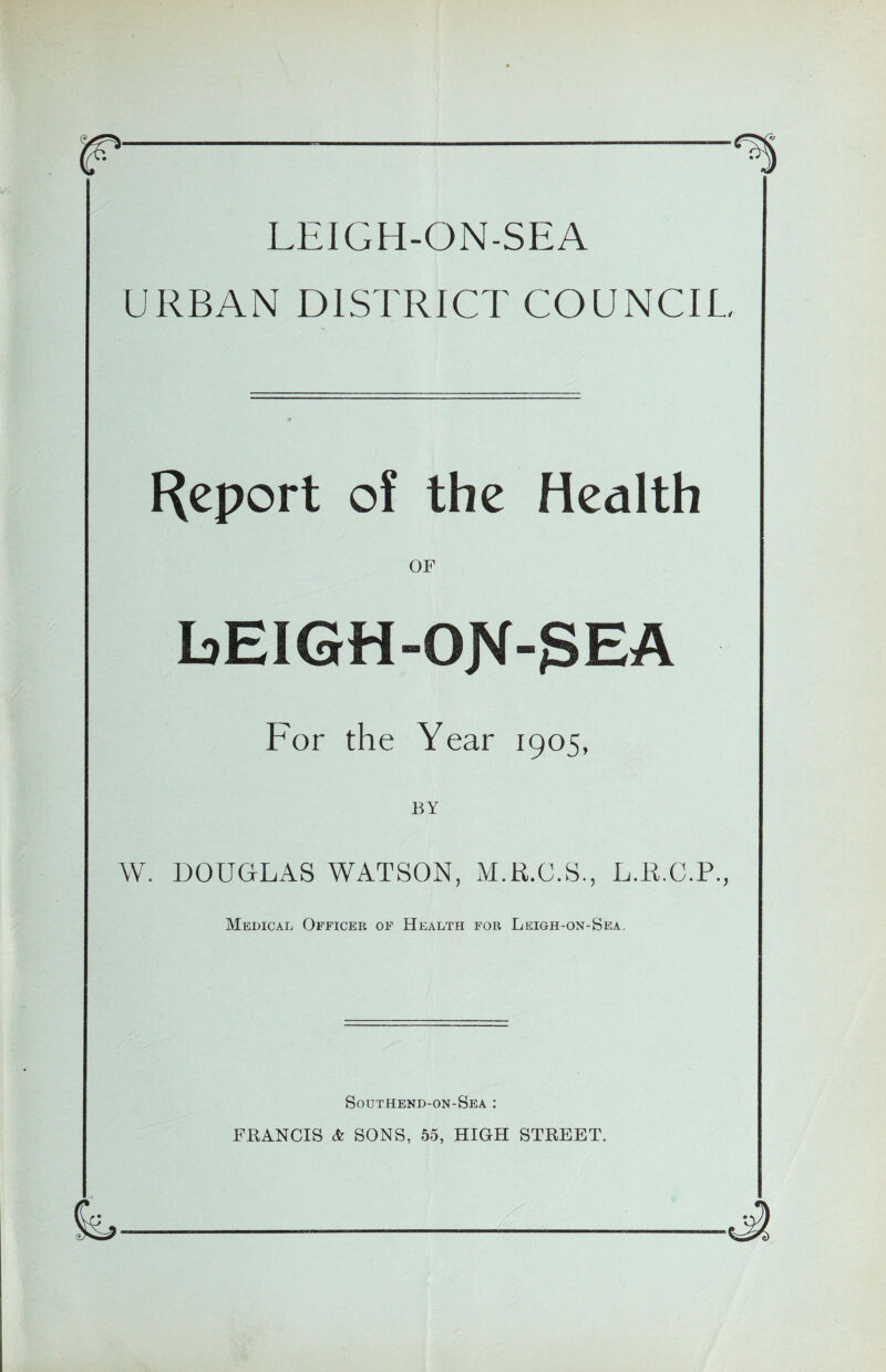 LEIGH-ON-SEA URBAN DISTRICT COUNCIL Report of the Health bEIGH-OJVf-gEA For the Year 1905, BY W. DOUGLAS WATSON, M.R.C.S., L.K.C.P., Medical Officer of Health for Leigh-on-Sea. Southend-on-Sea : FRANCIS & SONS, 55, HIGH STREET.