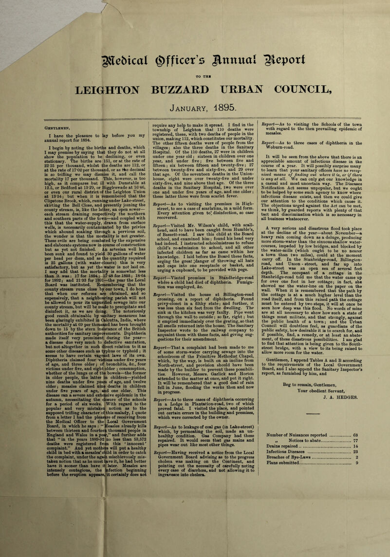 ^Tebical Officer’s Jltxnual Report TO TH1 LEIGHTON BUZZARD URBAN COUNCIL, January, 1895. Gentlemen, I have the pleasure to lay before you ray annual report for 1894. I begin by noting the births and deaths, which I may premise by saying that they do not at all show the population to be declining, or even stationary. The births are 151, or at the rate of 22 35 per thousand, whilst the deaths are 112, or at the rate of 17'02per thousand, or as the decimal is so trifling we may dismiss it, and call the mortality 17 per thousand. This, however, is too high, as it compares but ill with Dunstable at 12.5, or Bedford at 1329, or Biggleswade at 16'46, or even our rural district of the Leighton Union at 13-54; but when it is remembered that the Clipstone Brook, which, running under Lake-street, skirting the Bell Close, and presently joining the county stream, is, like the latter, an open sewer— each stream draining respectively the northern and southern parts of the town—and coupled with this that the water-supply, drawn from surface wells, is necessarily contaminated by the privies which abound soaking through a pervious soil, the wonder is that the mortality is not greater. These evils are being combated by the expensive and elaborate systems now in course of construction but as yet not finished. An artesian well has been sunk and found to yield 30 gallons of water per head per diem, and as the quantity required is 25 gallons (with water-closets) this is very satisfactory, but as yet the water is not laid on. I may add that the mortality is somewhat less than it was : 17 for 1894 ; 17‘48 for 1893 ; 18 64 for 1892; and 21-33 for 1891—the year the Local Board was instituted. Remembering that the county stream runs close by our town, I do hope that when our reforms are obtained, and so expensively, that a neighbouring parish will not be allowed to pour its unpurified sewage into our county stream, but will be made to precipitate and disinfect it, as we are doing. The notoriously good result obtainable by sanitary measures has been glaringly exhibited in Calcutta, India, where the mortality at 69 per thousand has been brought down to 15 by the stern insistance of the British authorities for sanitary improvements. Diphtheria made itself very prominent during the year— a disease due very much to defective sanitation, but not altogether in 6uch direct relation to it as some other diseases such as typhus or typhoid ; it seems to have certain vagrant laws of its own. Diphtheria claimed four victims under five years of age, and three older ; of bronchitis, &c., four victims under five, and eight older ; consumption, whether of the lungs or of the bowels—the former in older people, the latter in children—yielded nine deaths under five years of age, and twelve older; measles claimed nine deaths in children under five years of age, and one older. This disease ran a severe and extensive epidemic in the autumn, necessitating the closure of the schools for a period of six weeks. With regard to the popular and very mistaken notion as to the supposed trifling character of this malady, I quote from a letter I had the pleasure of receiving from the Medical Officer to the Local Government Board, in which he says : Measles already kills between thirteen and fourteen thousand people in England and Wales in a year,” and further adds that “ in the years 1889-92 ino less than 53,572 deaths were registered from this ‘innocent’ complaint.” And yet mothers will put a healthy child in bed with a measles’ child in order to catch the complaint, under the again mischievously mis¬ taken notion that as he must have it, he had better have it sooner than have it intensely contagious, the before the eruption appears, later. Measles are nfection beginning it certainly does not require any help to make it spread. I find in the township of Leighton that 110 deaths were registered, these, with two deaths of people in the union, making 112, which constitutes our mortality. The other fifteen deaths were of people from the villages; also the three deaths in the Sanitary Hospital. Of the 110 deaths, 27 were in children under one year old ; sixteen in children over one year, and under five; five between five and fifteen; six between fifteen and twenty-five; 27 between twenty-five and sixty-five, and 29 over that age. Of the seventeen deaths in the Union- house, eight were over twenty-five and under sixty-five, and nine above that age. Of the three deaths in the Sanitary Hospital, two were over one and under five years of age, and one older; these latter three were from scarlet fever. Report—As to visiting the premises in High- street, to see a case of scarlatina, in a mild form. Every attention given to'; disinfection, so case recovered. Report—Visited Mr. Wilson’s child, with scali- head, said to have been caught from Humble’s, of Bassett-road. I saw this child at the Board school, and examined him; found his head very bad indeed. I instructed schoolmistress to refuse child’s re-admission to school, and all other infected children as far as came within her knowledge. I laid before the Board these facts, urging the great [danger of throwing all hats and caps into one receptacle or basket, and urging a cupboard, to be provided with pegs. Report—Visited premises in Standbridge-road where a child had died of diphtheria. Fumiga¬ tion was employed, &c. Report—Visited the house at Billington-road crossing, on a report of diphtheria. Found privy-closet in a filthy state; and further, it was less than six feet from the dwelling. The sink in the kitchen was very faulty. Pipe went through the wall to outside ; so far, right ; but it emptied immediately over the grating, so that all smells returned into the house. The Sanitary Inspector wrote to the railway company to acquaint them with these facts, and giving sug¬ gestions for their amendment. Report—That a complaint had been made to me of some storm-water carrying sewage into the schoolroom of the Primitive Methodist Chapel, which, by the way, is built on an incline from North-street, and provision should have been made by the builder to prevent these possibili¬ ties. However, Messrs. Garlick and Horton attended to the matter at once, and put it right. It will be remembered that a good deal of rain fell in June, flooding the works then and now in progress. Report—As to three cases of diphtheria occurring in a Lodge in Plantation-road, two of which proved fatal. I visited the place, and pointed out certain errors in the building and premises, which were corrected by the owner. Report—As to leakage of coal gas (in Lake-street) which, by permeating the soil, made an un¬ healthy condition. Gas Company had these repaired. It would seem that gas mains and pipes wear out like most other things. Report—Having received a notice from the Local Government Board advising as to the progress choleia was making on the Continent, and pointing out the necessity of carefully noting every case of diarrhoea, and not allowing it to ingravesce into cholera. Report—As to visiting the Schools of the town with regard to the then prevailing epidemic of measles. Report—As to three cases of diphtheria in the Woburn-road. It will be seen from the above that there is an appreciable amount of infectious disease in the course of a year. It will possibly surprise many to learn that your sanitary officers have no recog¬ nised means of finding out where it is, or if there is any at all. We can only get our knowledge in a casual and most uncertain way. The Diseases Notification Act seems unpopular, but we ought to be helped by some such agency to know where infectious disease exists, and then we could give our attention to the conditions which cause it. The objections urged against the Act can be met, we think, by guarded reports with plenty of that tact and discrimination which is so necessary in all business whatsoever. A very serious and disastrous flood took place at the decline of the year—about November—a heavy rain coming down as a deluge, producing more storm-water than the sinuous shallow water¬ courses, impeded by low bridges, and blocked by the water-mills (which ought to be no nearer a town than two miles), could at the moment carry off. In the Stanbridge-road, Billington- road, and Union - street, and far up into Lake-street was an open sea of several feet depth. The occupant of a cottage in the Stanbridge-road told me that the water came up for over one foot in her cottage; in fact, she showed me the water-line on the paper on the wall. When it is remembered that the path by the cottage is at a much higher level than the road itself, and from this raised path the cottage must be entered by two steps, it will at once be seen how deep was this flood. No words of mine are at all necessary to show how such a state of things must militate, and that strongly, against the public health of a town; and the Urban Council will doubtless feel, as guardians of the public safety, how desirable it is to search for, and if possible, find, a remedy, or at least an abate¬ ment, of these disastrous possibilities. I am glad to find that attention is being given to the South- street bridge, with a view to its being raised to allow more room for the water. Gentlemen, I append Tables A and B according to the requirements of the Local Government Board, and I also append the Sanitary Inspector’s report, as furnished by him, and Beg to remain. Gentlemen, Your obedient Servant, J. A. HEDGES. Number of Nuisances reported . 63 ,, Notices to abate. 77 Drains repaired. 14 Infectious Diseases . 23 Breaches of Bye-Laws . 2 Flans submitted. 9