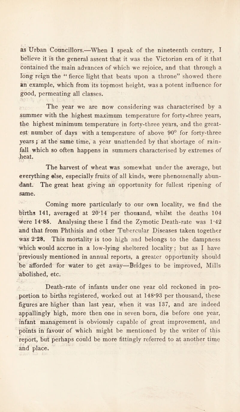 believe it is the general assent that it was the Victorian era of it that Contained the main advances of which we rejoice, and that through a long reign the “ fierce light that beats upon a throne” showed there O |7 ■ . ■ 1 • - t-. •->,' an example, which from its topmost height, was a potent influence for good, permeating all classes. The year we are now considering was characterised by a summer with the highest maximum temperature for forty-three years, the highest minimum temperature in forty-three years, and the great¬ est number of days with a temperature of above 90° for forty-three years; at the same time, a year unattended by that shortage of rain¬ fall which so often happens in summers characterised by extremes of beat. To The harvest of wheat was somewhat under the average, but everything else, especially fruits of all kinds, were phenomenally abun¬ dant. The great heat giving an opportunity for fullest ripening of same. Coming more particularly to our own locality, we find the births 141, averaged at 20T4 per thousand, whilst the deaths 104 ^ere 14*85. Analysing these I find the Zymotic Death-rate was 1'42 and that from Phthisis and other Tubercular Diseases taken together was 2*28, This mortality is too high and belongs to the dampness which would accrue in a low-lying sheltered locality ; but as I have previously mentioned in annual reports, a greater opportunity should be afforded for water to get away—Bridges to be improved, Mills abolished, etc. r\V'p-y. Death-rate of infants under one year old reckoned in pro¬ portion to births registered, worked out at 148*93 per thousand, these figures are higher than last year, when it was 137, and are indeed appallingly high, more then one in seven born, die before one year, infant management is obviously capable of great improvement, and points in favour of which might be mentioned by the writer of this . 1 .A . . • ■* _ report, but perhaps could be more fittingly referred to at another time l- \ j '■ _ • , and place.