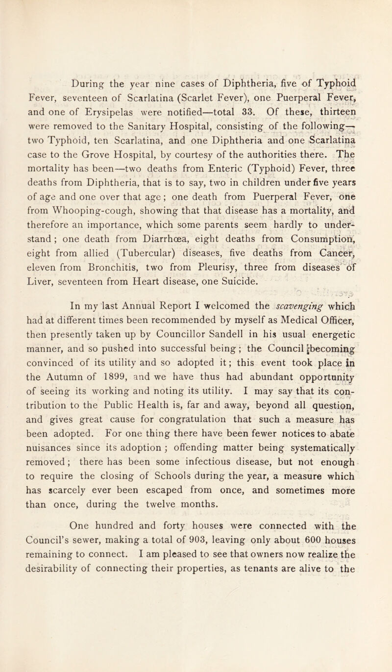 During the year nine cases of Diphtheria, five of Typhoid Fever, seventeen of Scarlatina (Scarlet Fever), one Puerperal Fever, and one of Erysipelas were notified—total 33. Of these, thirteei) were removed to the Sanitary Hospital, consisting of the following- two Typhoid, ten Scarlatina, and one Diphtheria and one Scarlatina case to the Grove Hospital, by courtesy of the authorities there. The mortality has been—two deaths from Enteric (Typhoid) Fever, three deaths from Diphtheria, that is to say, two in children under five years of age and one over that age ; one death from Puerperal Fever, one from Whooping-cough, showing that that disease has a mortality, and therefore an importance, which some parents seem hardly to under¬ stand ; one death from Diarrhoea, eight deaths from Consumption, eight from allied (Tubercular) diseases, five deaths from Cancer, “V i£,rji eleven from Bronchitis, two from Pleurisy, three from diseases of Liver, seventeen from Heart disease, one Suicide. ■ • ’’'S ° V if ■! •• p) In my last Annual Report I welcomed the scavenging which had at different times been recommended by myself as Medical Officer, then presently taken up by Councillor Sandell in his usual energetic manner, and so pushed into successful being; the Council [Becoming convinced of its utility and so adopted it; this event took place in the Autumn of 1899, and we have thus had abundant opportunity of seeing its working and noting its utility. I may say that its con¬ tribution to the Public Health is, far and away, beyond all question, and gives great cause for congratulation that such a measure has been adopted. For one thing there have been fewer notices to abate nuisances since its adoption ; offending matter being systematically removed ; there has been some infectious disease, but not enough to require the closing of Schools during the year, a measure which has scarcely ever been escaped from once, and sometimes more than once, during the twelve months. One hundred and forty houses were connected with the Council’s sewer, making a total of 903, leaving only about 600 houses remaining to connect. I am pleased to see that owners now realize the desirability of connecting their properties, as tenants are alive to the