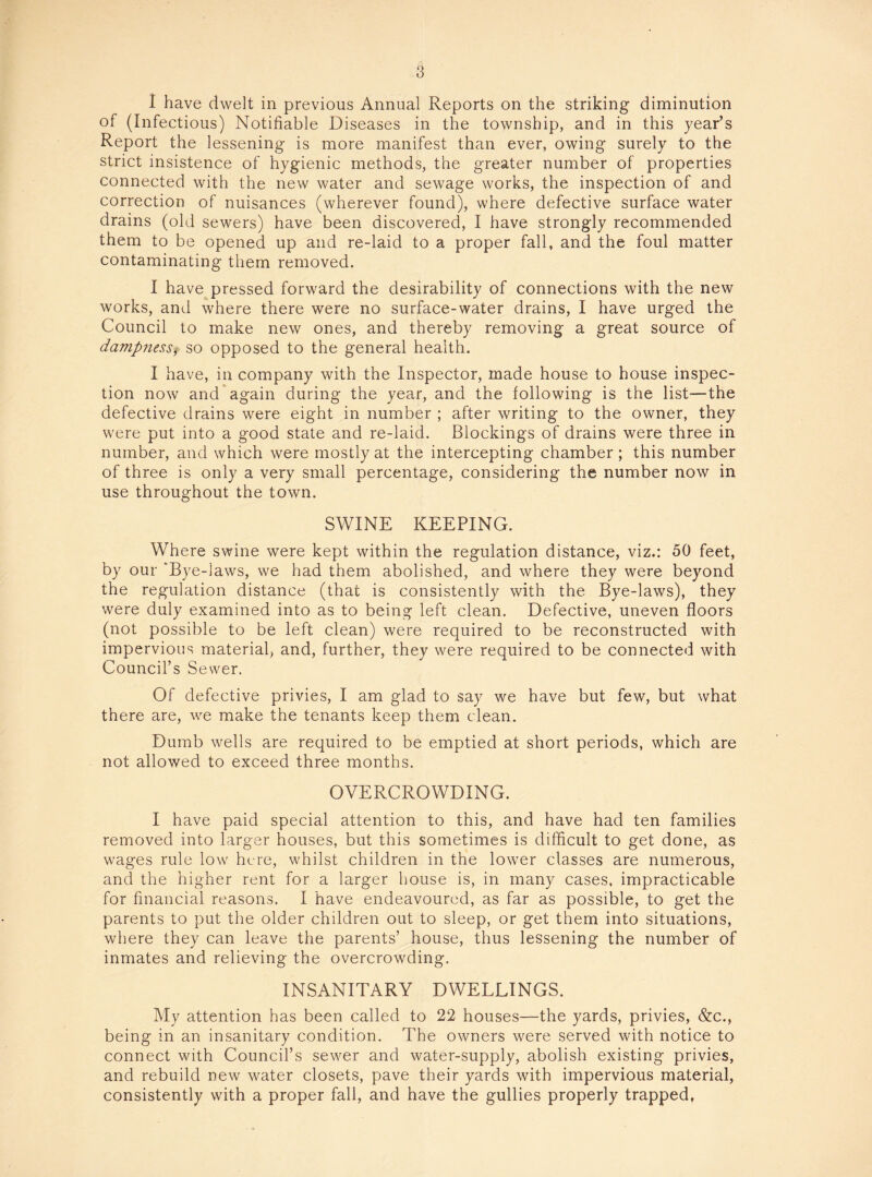 I have dwelt in previous Annual Reports on the striking diminution of (Infectious) Notifiable Diseases in the township, and in this year’s Report the lessening is more manifest than ever, owing surely to the strict insistence of hygienic methods, the greater number of properties connected with the new water and sewage works, the inspection of and correction of nuisances (wherever found), where defective surface water drains (old sewers) have been discovered, I have strongly recommended them to be opened up and re-laid to a proper fall, and the foul matter contaminating them removed. I have pressed forward the desirability of connections with the new works, and where there were no surface-water drains, I have urged the Council to make new ones, and thereby removing a great source of dampness, so opposed to the general health. I have, in company with the Inspector, made house to house inspec¬ tion now and again during the year, and the following is the list—the defective drains were eight in number ; after writing to the owner, they were put into a good state and re-laid. Blockings of drains were three in number, and which were mostly at the intercepting chamber; this number of three is only a very small percentage, considering the number now in use throughout the town. SWINE KEEPING. Where swine were kept within the regulation distance, viz.: 50 feet, by our 'Bye-laws, we had them abolished, and where they were beyond the regulation distance (that is consistently with the Bye-laws), they were duly examined into as to being left clean. Defective, uneven floors (not possible to be left clean) were required to be reconstructed with impervious material, and, further, they were required to be connected with Council’s Sewer. Of defective privies, I am glad to say we have but few, but what there are, we make the tenants keep them clean. Dumb wells are required to be emptied at short periods, which are not allowed to exceed three months. OVERCROWDING. I have paid special attention to this, and have had ten families removed into larger houses, but this sometimes is difficult to get done, as wages rule low here, whilst children in the lower classes are numerous, and the higher rent for a larger house is, in many cases, impracticable for financial reasons. I have endeavoured, as far as possible, to get the parents to put the older children out to sleep, or get them into situations, where they can leave the parents’ house, thus lessening the number of inmates and relieving the overcrowding. INSANITARY DWELLINGS. My attention has been called to 22 houses—the yards, privies, &c., being in an insanitary condition. The owners were served with notice to connect with Council’s sewer and water-supply, abolish existing privies, and rebuild new water closets, pave their yards with impervious material, consistently with a proper fall, and have the gullies properly trapped,