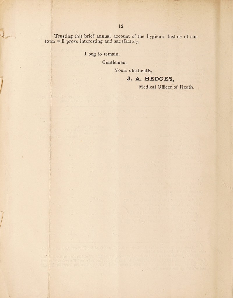 Trusting this brief annual account of the hygienic history of our town will prove interesting and satisfactory, I beg to remain, Gentlemen, Yours obediently, J. A. HEDGES, Medical Officer of Heath.