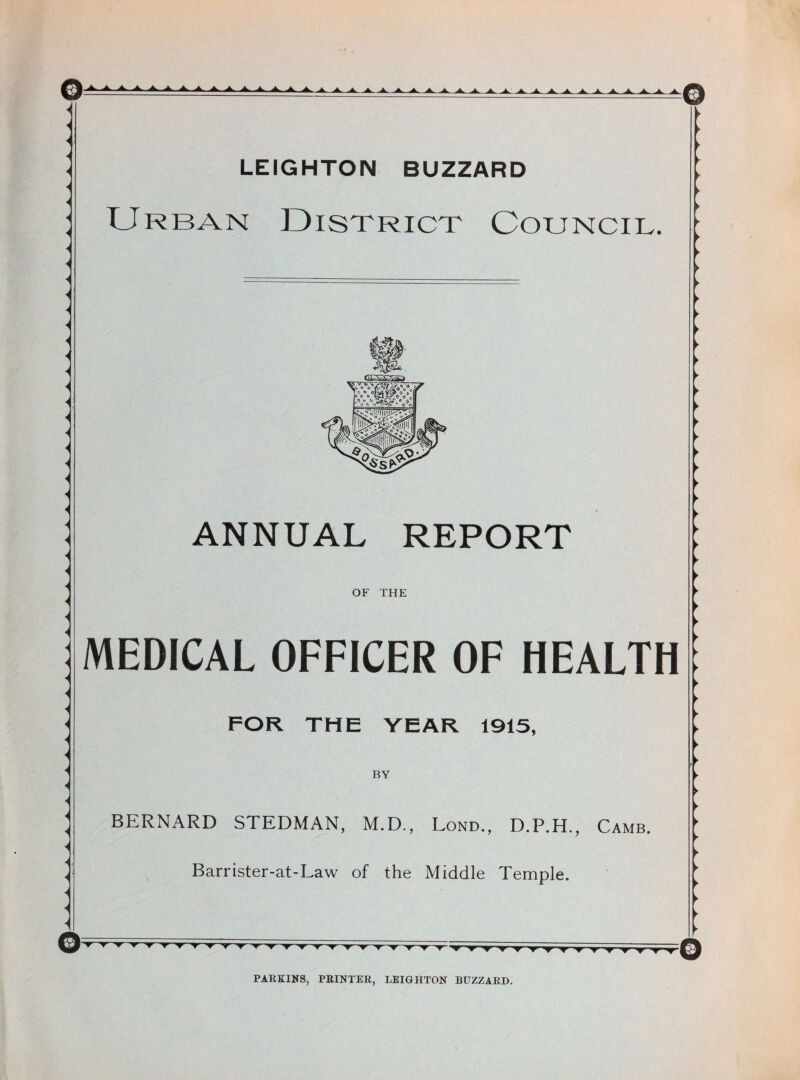 7 < < < < < < i < i LEIGHTON BUZZARD Urban District Council. i < < < < < < < -< < < < < < < < ■< < ANNUAL REPORT OF THE MEDICAL OFFICER OF HEALTH FOR THE YEAR 1915, BY BERNARD STEDMAN, M.D., Lond., D.P.H., Camb. Barrister-at-Law of the Middle Temple. ©' ▼ ► ► ► ► ► ► ► ► ► ► ► ► ► ► ► ► ► ► ► ► ► ► ► ► ► ► ► ► ► ► ► ► ► ► ► ► ► ► ► PARKINS, PRINTER, LEIGHTON BUZZARD.