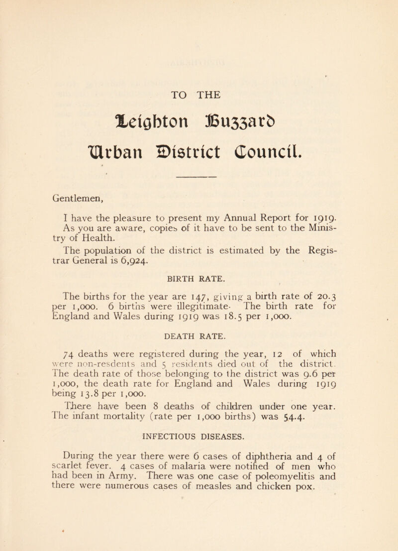 TO THE XeiQbton Bu33arb drban ^District Council. Gentlemen, I have the pleasure to present my Annual Report for 1919. As you are aware, copies of it have to be sent to the Minis¬ try of Health. The population of the district is estimated by the Regis¬ trar General is 6,924. BIRTH RATE. l The births for the year are 147, giving a birth rate of 20.3 per 1,000. 6 births were illegitimate- The birth rate for England and Wales during 1919 was 18.5 per 1,000. DEATH RATE. 74 deaths were registered during the year, 12 of which were non-resdents and 5 residents died out of the district. The death rate of those belonging to< the district was 9.6 per 1,000, the death rate for England and Wales during 1919 being 13.8 per 1,000. There haye been 8 deaths of children under one year. The infant mortality (rate per 1,000 births) was 54.4. INFECTIOUS DISEASES. During the year there were 6 cases of diphtheria and 4 of scarlet fever. 4 cases of malaria were notified of men who had been in Army. There was one case of poleomyelitis and there were numerous cases of measles and chicken pox.