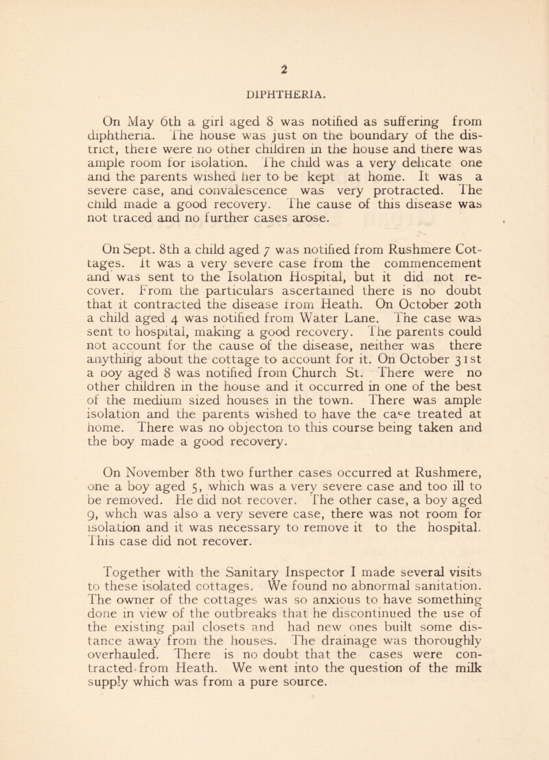 DIPHTHERIA. On May 6th a girl aged 8 was notified as suffering from diphtheria. The house was just on the boundary of the dis¬ trict, there were no other children in the house and there was ample room for isolation, t he child was a very delicate one and the parents wished her to be kept at home. It was a severe case, and convalescence was very protracted. The child made a good recovery. The cause of this disease was not traced and no further cases arose. ■*>>v i On Sept. 8th a child aged 7 was notified from Rushmere Cot¬ tages. it was a very severe case from the commencement and was sent to the Isolation Hospital, but it did not re¬ cover. From the particulars ascertained there is no doubt that it contracted the disease from Heath. On October 20th a child aged 4 was notified from Water Lane. The case was sent to hospital, making a good recovery. I he parents could not account for the cause of the disease, neither was there anything about the cottage to account for it. On October 31st a ooy aged 8 was notified from Church St. There were no other children in the house and it occurred in one of the best of the medium sized houses in the town. There was ample isolation and the parents wished to have the cace treated at home. There was no objecton to this course being taken and the boy made a good recovery. On November 8th two further cases occurred at Rushmere, one a boy aged 5, which was a very severe case and too ill to be removed. He did not recover. The other case, a boy aged 9, whch was also a very severe case, there was not room for isolation and it was necessary to remove it to the hospital, this case did not recover. Together with the Sanitary Inspector I made several visits to these isolated cottages. We found no abnormal sanitation. The owner of the cottages was so anxious to have something done in view of the outbreaks that he discontinued the use of the existing pail closets and had new ones built some dis¬ tance away from the houses. The drainage was thoroughly overhauled. There is no doubt that the cases were con¬ tracted from Heath. We went into the question of the milk supply which was from a pure source.