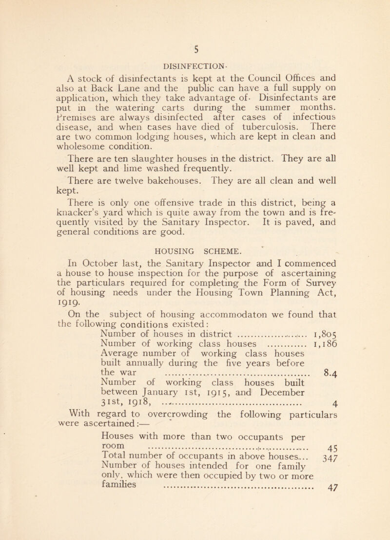DISINFECTION- A stock of disinfectants is kept at the Council Offices and also at Back Lane and the public can have a full supply on application, which they take advantage of- Disinfectants are put in the watering carts during the summer months. Premises are always disinfected after cases of infectious disease, and when cases have died of tuberculosis. There are two common lodging houses, which are kept in clean and wholesome condition. There are ten slaughter houses in the district. They are all well kept and lime washed frequently. There are twelve bakehouses. They are all clean and well kept. There is only one offensive trade in this district, being a knacker’s yard which is quite away from the town and is fre¬ quently visited by the Sanitary Inspector. It is paved, and general conditions are good. HOUSING SCHEME. In October last, the Sanitary Inspector and I commenced a house to house inspection for the purpose of ascertaining the particulars required for completing the Form of Survey of housing needs under the Housing Town Planning Act, 1919. On the subject of housing accommodaton we found that the following conditions existed: Number of houses in district .1,805 Number of working class houses . 1,186 Average number of working class houses built annually during the five years before the war 8.4 Number of working class houses built between January 1st, 1915, and December 31st, 1918, 4 With regard to overcrowding the following particulars were ascertained:— Houses with more than two occupants per room .. Total number of occupants in above houses,.. Number of houses intended for one family only, which were then occupied by two or more families .. 45 347 47