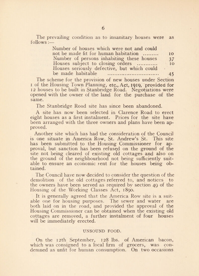 The prevailing condition as to insanitary houses were as follows :— Number of houses which were not and could not be made fit for human habitation . io Number of persons inhabiting these houses 37 Houses subject to closing orders . 10 Houses seriously defective, but which could be made habitable ... 45 The scheme for the provision of new houses under Section 1 of the Housing Town Planning, etc., Act, 1919, provided for 12 houses to be built in Stanbridge Road. Negotiations were opened with the owner of the land for the purchase of the same. The Stanbridge Road site has since been abandoned. A site has now been selected in Clarence Road to erect eight houses as a first instalment. Prices for the site have been arranged with the three owners and plans have been ap¬ proved. Another site which has had the consideration of the Council is one situate in America Row, St. Andrew’s St. This site has been submitted to the Housing Commissioner for ap¬ proval, but sanction has been refused on the ground of the site not being cleared of existing old cottages and also on the ground of the neighbourhood not being sufficiently suit¬ able to ensure an economic rent for the houses being ob¬ tained. The Council have now decided to consider the question of the demolition of the old cottages referred to, and notices to the owners have been served as required by section 49 of the Housing of the Working Classes Act, 1890. It is generally agreed that the America Row site is a suit¬ able one for housing purposes. The sewer and water are both laid on in the road, and provided the approval of the Housing Commissioner can be obtained when the existing old cottages are removed, a further instalment of four houses will be immediately erected. UNSOUND FOOD. On the 12th September, 128 lbs. of American bacon, which was consigned to a local firm of grocers, was con¬ demned as unfit for human consumption. On two occasions