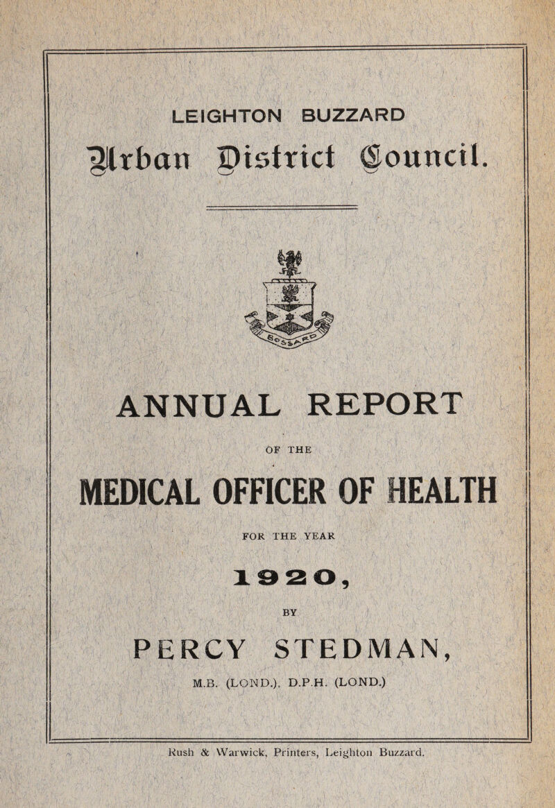 LEIGHTON BUZZARD ^llrban district @ouncil. » ANNUAL REPORT OF THE MEDICAL OFFICER OF HEALTH FOR THE YEAR 1320, BY PERCY STEDMAN, M.B. (LOND.), D.P.H. (LOND.) Rush & Warwick, Printers, Leighton Buzzard,