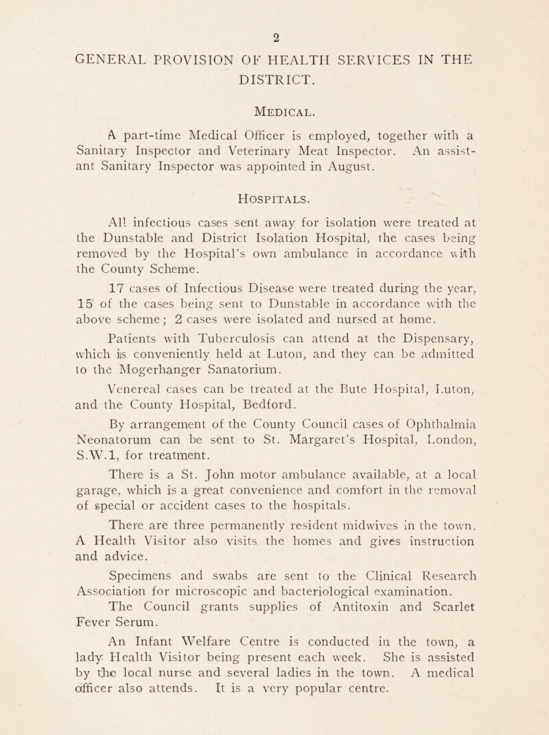 GENERAL PROVISION OF HEALTH SERVICES IN THE DISTRICT. Medical. A part-time Medical Officer is employed, together with a Sanitary Inspector and Veterinary Meat Inspector. An assist¬ ant Sanitary Inspector was appointed in August. Hospitals. All infectious cases sent away for isolation were treated at the Dunstable and District Isolation Hospital, the cases being removed by the Hospital’s own ambulance in accordance with the County Scheme. 17 cases of Infectious Disease were treated during the year, 15 of the cases being sent to Dunstable in accordance with the above scheme; 2 cases were isolated and nursed at home. Patients with Tuberculosis can attend at the Dispensary, which iis conveniently held at Luton, and they can be admitted to the Mogerhanger Sanatorium. Venereal cases can be treated at the Bute Hospital, Luton, and the County Llospital, Bedford. By arrangement of the County Council cases of Ophthalmia Neonatorum can be sent to St. Margaret’s Hospital, London, SAV.l, for treatment. There is a St. John motor ambulance available, at a local garage, which is a great convenience and comfort in the removal of special or accident cases to the hospitals. There are three permanently resident midwives in the town. A Health Visitor also visits the homes and gives instruction and advice. Specimens and swabs are sent to the Clinical Research Association for microscopic and bacteriological examination. The Council grants supplies of Antitoxin and Scarlet Fever Serum. An Infant Welfare Centre is conducted in the town, a lady. Health Visitor being present each week. She is assisted by the local nurse and several ladies in the town. A medical officer also attends. It is a very popular centre.