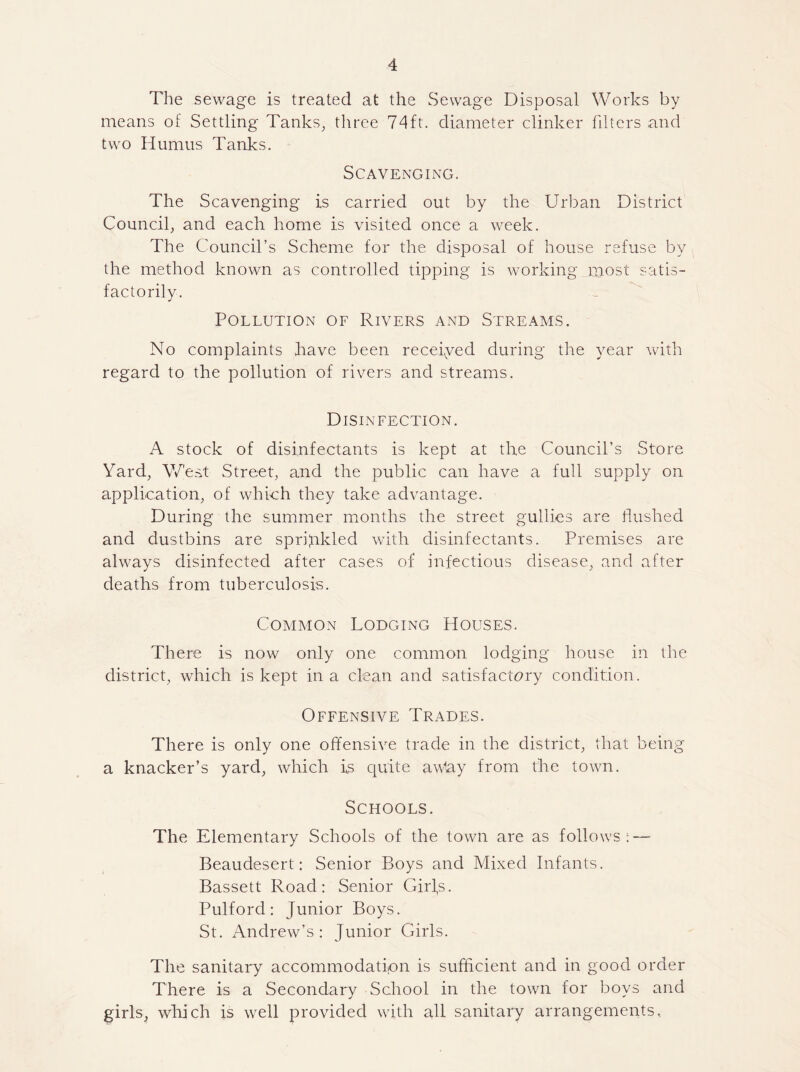 The sewage is treated at the Sewage Disposal Works by means ot Settling Tanks, three 74ft. diameter clinker filters and two Humus Tanks. Scavenging. The Scavenging is carried out by the Urban District Council, and each home is visited once a week. The Council’s Scheme for the disposal of house refuse by the method known as controlled tipping is working most satis¬ factorily. Pollution of Rivers and Streams. No complaints have been received during the year with regard to the pollution of rivers and streams. Disinfection. A stock of disinfectants is kept at the Council’s Store Yard, West Street, and the public can have a full supply on application, of which they take advantage. During the summer months the street gullies are flushed and dustbins are spripkled with disinfectants. Premises are always disinfected after cases of infectious disease, and after deaths from tuberculosis. Common Lodging Houses. There is now only one common lodging house in the district, which is kept in a clean and satisfactory condition. Offensive Trades. There is only one offensive trade in the district, that being a knacker’s yard, which is quite awtay from the town. Schools. The Elementary Schools of the town are as follows; — Beaudesert: Senior Boys and Mixed Infants. Bassett Road: Senior Girfs. Pulford: Junior Boys. St. Andrew’s: Junior Girls. The sanitary accommodation is sufficient and in good order There is a Secondary School in the town for boys and girls, which is well provided with all sanitary arrangements.