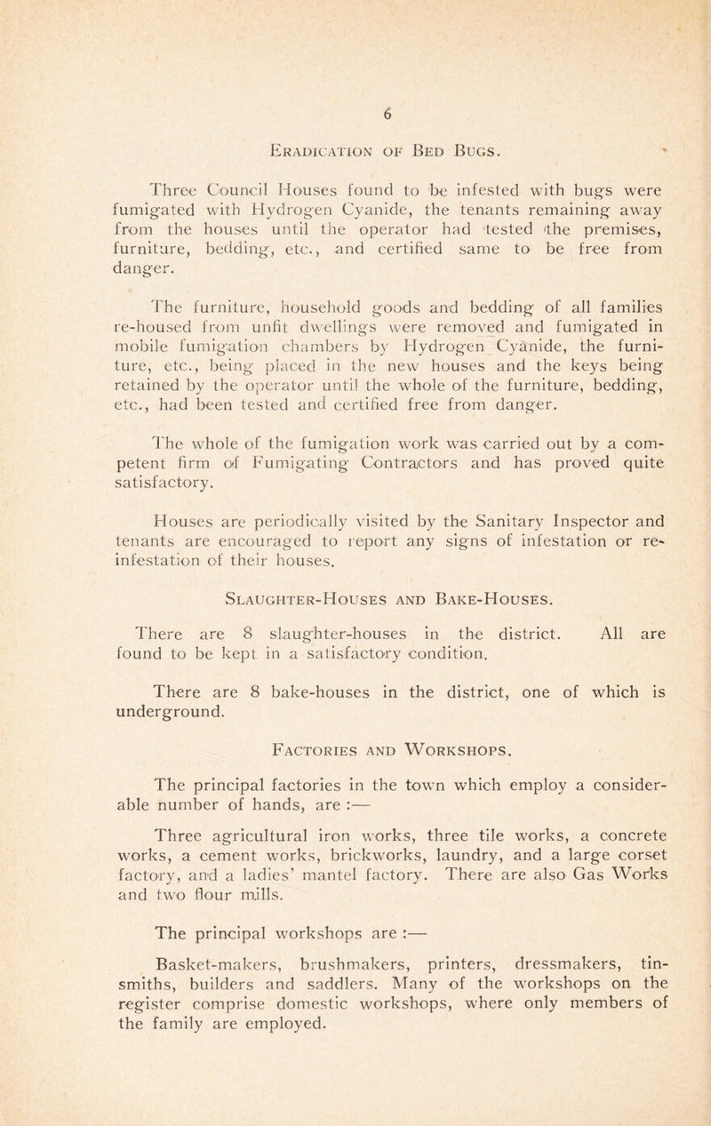 Eradication of Bed Bugs. Three Council Houses found to 'be infested with bug's were fumigated with Hydrogen Cyanide, the tenants remaining away from the houses until the operator had 'tested The premises, furniture, bedding, etc., and certified same to be free from danger. The furniture, household goods and bedding of all families re-housed from unfit dwellings were removed and fumigated in mobile fumigation chambers by Hydrogen Cyanide, the furni¬ ture, etc., being placed in the new houses and the keys being retained by the operator until the whole of the furniture, bedding, etc., had been tested and certified free from danger. The whole of the fumigation work was carried out by a com¬ petent firm of Fumigating Contractors and has proved quite satisfactory. Houses are periodically visited by the Sanitary Inspector and tenants are encouraged to report any signs of infestation or re- infestation of their houses. Slaughter-Houses and Bake-Houses. There are 8 slaughter-houses in the district. All are found to be kept in a satisfactory condition. There are 8 bake-houses in the district, one of which is underground. Factories and Workshops. The principal factories in the town which employ a consider¬ able number of hands, are :— Three agricultural iron works, three tile works, a concrete works, a cement works, brickworks, laundry, and a large corset factory, and a ladies’ mantel factory. There are also Gas Works and two flour mills. The principal workshops are :— Basket-makers, brushmakers, printers, dressmakers, tin¬ smiths, builders and saddlers. Many of the workshops on the register comprise domestic workshops, where only members of the family are employed.