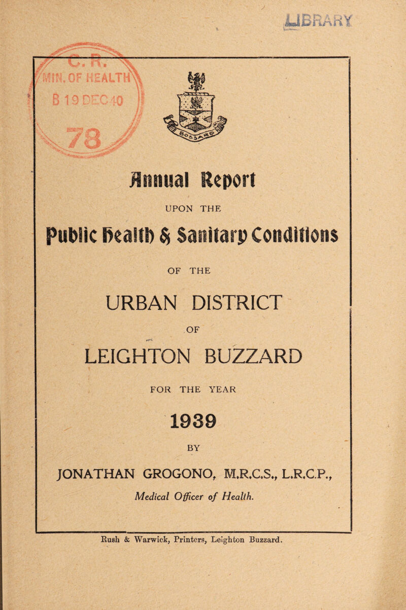 — — _ Ji / ii Y \J>- ^ 'MJN.OF HEALTH' ft o 19 DEC 40 /, BBE5 , V £ -.* j/. fy ', * W* Annual Report UPON THE public Ikaltl) $ Sanitarp Conditions OF THE URBAN DISTRICT OF LEIGHTON BUZZARD FOR THE YEAR 1939 BY JONATHAN GROGONO, M.RCS., L.R.C.R, Medical Officer of Health. Rush & Warwick, Printers, Leighton Buzzard.