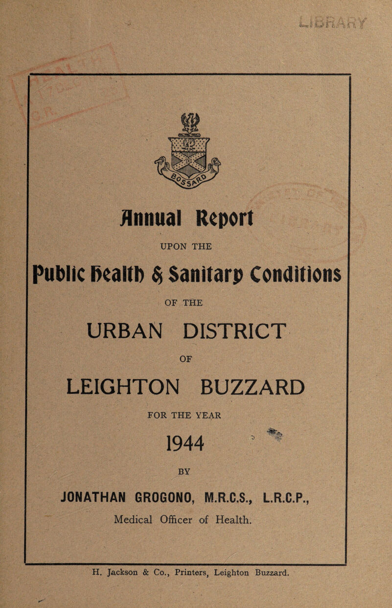 Annual Report UPON THE Public Health $ San I tar p Conditions OF THE URBAN DISTRICT OF LEIGHTON BUZZARD FOR THE YEAR 1944 JONATHAN GR0G0N0, M.R.C.S., L.R.C.P., Medical Officer of Health. H. Jackson & Co., Printers, Leighton Buzzard.