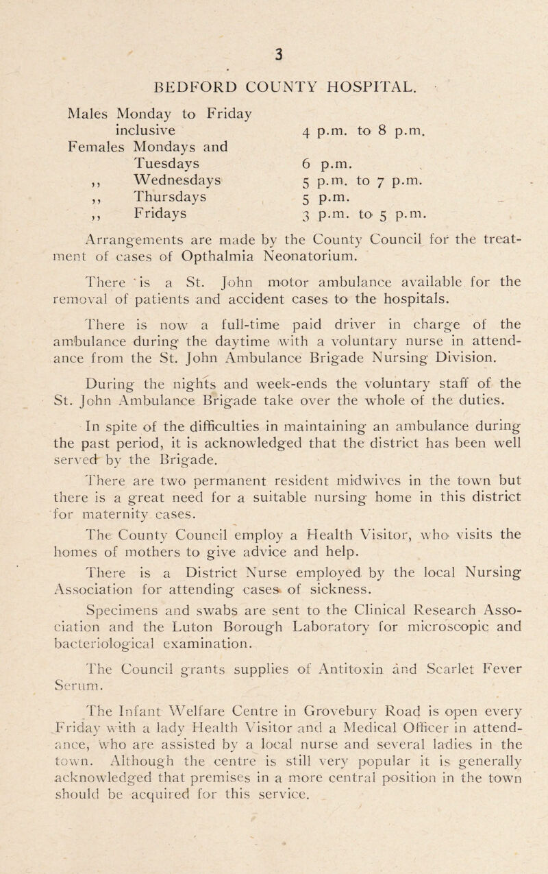 BEDFORD COUNTY HOSPITAL. Males Monday to Friday inclusive Females Mondays and 4 p.m. to 8 p.m. Tuesdays Wednesdays Thursdays Fridays 6 p.m. 5 p.m. to 7 p.m. 5 P-m- 3 p.m. to 5 p.m. Arrangements are made by the County Council lor the treat¬ ment of cases of Opthalmia Neonatorium. There 'is a St. John motor ambulance available for the removal of patients and accident cases to the hospitals. There is now a full-time paid driver in charge of the ambulance during the daytime with a voluntary nurse in attend¬ ance from the St. John Ambulance Brigade Nursing Division. During the nights and week-ends the voluntary staff of the St. John Ambulance Brigade take over the whole of the duties. In spite of the difficulties in maintaining an ambulance during the past period, it is acknowledged that the district has been well served by the Brigade. There are two permanent resident midwives in the town but there is a great need for a suitable nursing home in this district for maternity cases. The County Council employ a Health Visitor, who visits the homes of mothers to give advice and help. There is a District Nurse employed, by the local Nursing Association for attending cases of sickness. Specimens and swabs are sent to the Clinical Research Asso¬ ciation and the Luton Borough Laboratory for microscopic and bacteriological examination. 'The Council grants supplies of Antitoxin and Scarlet Fever Serum. The Infant Welfare Centre in Grovebury Road is open every Friday with a lady Health Visitor and a Medical Officer in attend¬ ance, who are assisted by a local nurse and several ladies in the town. Although the centre is still very popular it is generally acknowledged that premises in a more central position in the town should be acquired for this service.