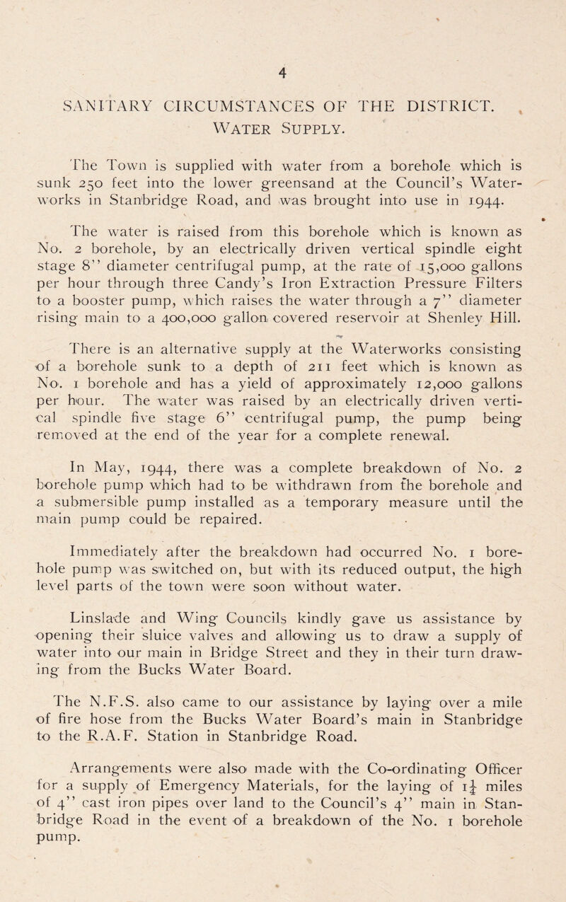 SANITARY CIRCUMSTANCES OF THE DISTRICT. Water Supply. The Town is supplied with water from a borehole which is sunk 250 feet into the lower greensand at the Council’s Water¬ works in Stanbridge Road, and was brought into use in 1944. The water is raised from this borehole which is known as No. 2 borehole, by an electrically driven vertical spindle eight stage 8” diameter centrifugal pump, at the rate of 45,000 gallons per hour through three Candy’s Iron Extraction Pressure Filters to a booster pump, which raises the water through a 7” diameter rising main to a 400,000 gallon covered reservoir at Shenley Hill. There is an alternative supply at the Waterworks consisting of a borehole sunk to a depth of 211 feet which is known as No. 1 borehole and has a yield of approximately 12,000 gallons per hour. The water was raised by an electrically driven verti¬ cal spindle five stage 6” centrifugal pump, the pump being removed at the end of the year for a complete renewal. In May, 1944, there was a complete breakdown of No. 2 borehole pump which had to be withdrawn from the borehole and a submersible pump installed as a temporary measure until the main pump could be repaired. Immediately after the breakdown had occurred No. 1 bore¬ hole pump was switched on, but with its reduced output, the high level parts of the town were soon without water. Linslade and Wing Councils kindly gave us assistance by opening their sluice valves and allowing us to draw a supply of water into our main in Bridge Street and they in their turn draw¬ ing from the Bucks Water Board. The N.F.S. also came to our assistance by laying over a mile of fire hose from the Bucks Water Board’s main in Stanbridge to the R.A.F. Station in Stanbridge Road. Arrangements were also' made with the Co-ordinating Officer for a supply of Emergency Materials, for the laying of ij miles of 4” cast iron pipes over land to the Council’s 4” main in Stan¬ bridge Road in the event of a breakdown of the No. 1 borehole pump.