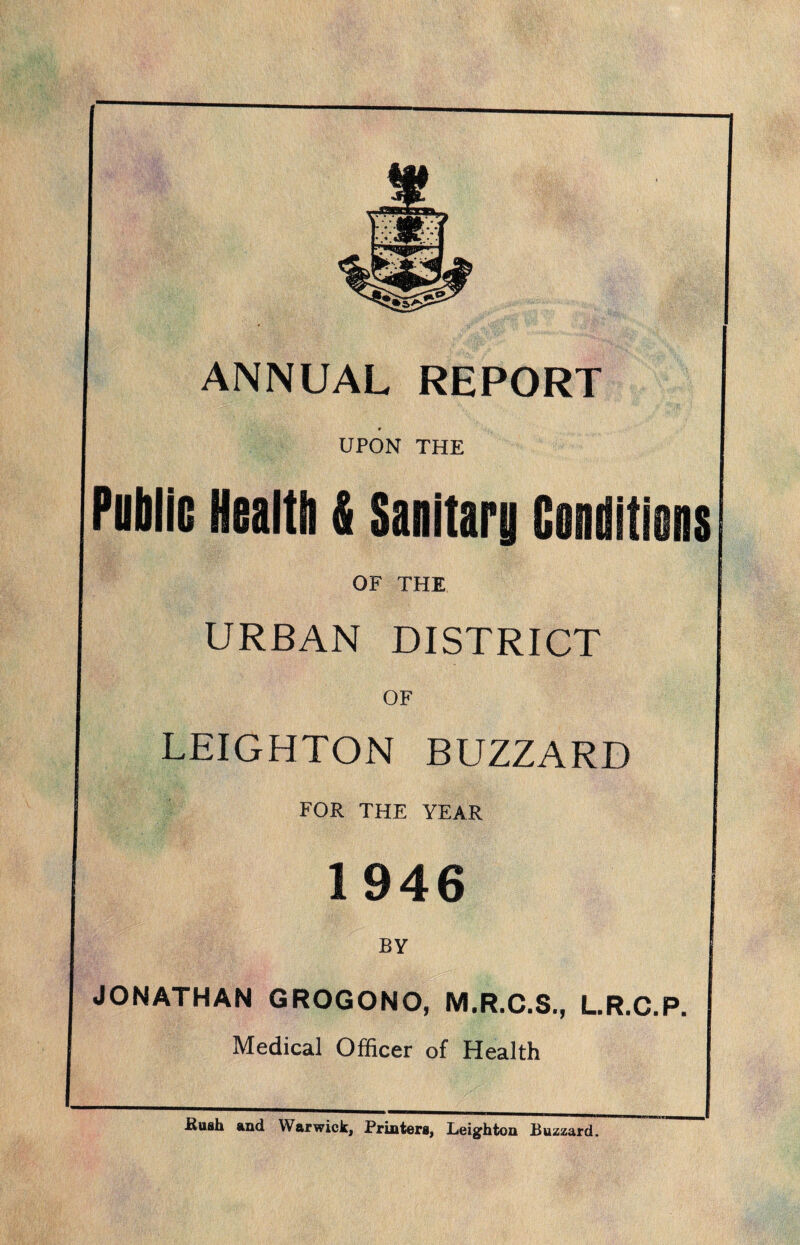 ANNUAL REPORT UPON THE Public Health & Sanitary Conditiens OF THE URBAN DISTRICT OF LEIGHTON BUZZARD FOR THE YEAR 1946 BY JONATHAN GROGONO, M.R.C.S., L.R.C.P. Medical Officer of Health Rush and Warwick, Printers, Leighton Buzzard.